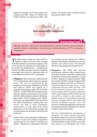 Integrating ICTs into Education




                                       support for learning fees for the students will       another 70.9 billion Won (US$60 million)
                                       continue until 2005. About 27.4 billion Won           allocated for 2002 to 2005.
                                       (US$23 million) was allocated in 2001, with




                                                                               Issue 5
                                                                  Inter-ministerial Collaboration



                                                                                                          lessonlearned               1
                                       Sharing expertise, experiences and infrastructures among ministries and government
                                       agencies helps to coordinate and harmonise implementation of ICT in education
                                       programmes




                                   T    he MOE needs to make its vision of ICT in
                                        education explicit and clear when working
                                   with other ministries or government agencies. This
                                                                                             was primarily at the national level, DOST’s
                                                                                             dialogue with DepEd is oftentimes at the sub-
                                                                                             national and school levels, with minimal
                                   vision can then be translated into action plans to        interface at the programme (national) level.
                                   be carried out collaboratively. Collaborations
                                   between the MOE and other ministries should be          b. Singapore : The MOE and Infocom
                                   encouraged and should be subsumed under an                 Development Authority (IDA) worked closely
                                   overarching framework for ICT in education.                on projects that drew upon IDA’s technical and
                                                                                              connectivity expertise and experiences, as well
                                   a. Philippines: Inter-ministerial collaboration on         as IDA’s database of industry partners. MOE
                                      ICT in Education has taken at least two general         also worked with IDA to tap the Singapore ONE
                                      forms. The first is exemplified by the                  national broadband network for interactive,
                                      cooperation between the Department of Trade             multimedia applications and services. A major
                                      and Industry (DTI) and DepEd on a                       collaboration between MOE and IDA is the
                                      computerization project called “PCs for Public          FastTrack@School project (http://schools.s-
                                      Schools”. In 2001-2003, DTI facilitated a grant         one.net.sg/index.html), launched in September
                                      from the Japanese Government in the amount              1999 to make Singapore ONE (S-ONE) relevant
                                      of US$12 million dollars to provide 1,000 public        and useful to schools so that teachers and
                                      high schools with 20 computers each. DepEd,             students could use it for teaching and learning
                                      for its part, was responsible for the selection of      activities. Singapore ONE is the world’s first
                                      the school beneficiaries, ensuring that each            national broadband network. Over 300
                                      school was able to meet counterpart                     interactive, multimedia applications and services
                                      requirements. It also supervised actual                 have been developed in Singapore for delivery
                                      deployment of the technology package and                to offices, homes and schools.
                                      created mechanisms for proper monitoring and
                                      evaluation.                                            The Fast Track@School encompasses 3
                                                                                             initiatives: (i) create relevant and useful
                                       Another form of inter-ministerial collaboration       broadband content for schools on S-ONE, (ii)
                                       is found in many ICT-related programmes               help schools to have wide access to S-ONE; and
                                       spearheaded by the DOST in DepEd-run                  (iii) help students to have S-ONE access from
                                       schools. Whereas the collaboration with DTI           their homes at an affordable rate. These



                                  50                                                        ICT LESSONS LEARNED
 
