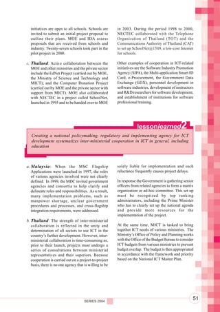 Component 2. Policy and Regulatory Environment
  initiatives are open to all schools. Schools are       in 2003. During the period 1998 to 2000,
  invited to submit an initial project proposal to       NECTEC collaborated with the Telephone
  outline their plans. MOE and IDA assess                Organization of Thailand (TOT) and the
  proposals that are received from schools and           Communications Authority of Thailand (CAT)
  industry. Twenty-seven schools took part in the        to set up SchoolNet@1509, a low-cost Internet
  pilot project in 2000.                                 for schools.

c. Thailand: Active collaboration between the            Other examples of cooperation in ICT-related
   MOE and other ministries and the private sector       initiatives are the Software Industry Promotion
   include the EdNet Project (carried out by MOE,        Agency (SIPA), the Multi-application Smart ID
   the Ministry of Science and Technology and            Card, e-Procurement, the Government Data
   MICT); and the Computer Donation Project              Exchange (GDX), personnel development in
   (carried out by MOE and the private sector with       software industries, development of instructors
   support from MICT). MOE also collaborated             and R&D researchers for software development,
   with NECTEC in a project called SchoolNet,            and establishment of institutions for software
   launched in 1995 and to be handed over to MOE         professional training.




                                                                     lessonlearned               2
   Creating a national policymaking, regulatory and implementing agency for ICT
   development systematizes inter-ministerial cooperation in ICT in general, including
   education



a. Malaysia : When the MSC Flagship                      solely liable for implementation and such
   Applications were launched in 1997, the roles         reluctance frequently causes project delays.
   of various agencies involved were not clearly
   defined. In 1999, the MDC invited government          In response the Government is gathering senior
   agencies and consortia to help clarify and            officers from related agencies to form a matrix
   delineate roles and responsibilities. As a result,    organization or ad-hoc committee. This set up
   many implementation problems, such as                 must be recognized by top ranking
   manpower shortage, unclear government                 administrators, including the Prime Minister
   procedures and processes, and cross-flagship          who has to clearly set up the national agenda
   integration requirements, were addressed.             and provide more resources for the
                                                         implementation of the project.
b. Thailand: The strength of inter-ministerial
   collaboration is reflected in the unity and           At the same time, MICT is tasked to bring
   determination of all sectors to use ICT in the        together ICT needs of various ministries. The
   country’s further development. However, inter-        Ministry’s Office of Policy and Planning works
   ministerial collaboration is time-consuming as,       with the Office of the Budget Bureau to consider
   prior to their launch, projects must undergo a        ICT budgets from various ministries to prevent
   series of consultations between ministerial           budget overlap. The budget is then appropriated
   representatives and their superiors. Because          in accordance with the framework and priority
   cooperation is carried out on a project-to-project    based on the National ICT Master Plan.
   basis, there is no one agency that is willing to be




                                      SERIES 2004
                                                                                                        51
 