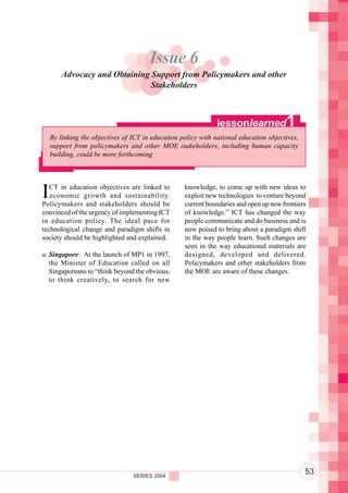 Component 2. Policy and Regulatory Environment
                                       Issue 6
        Advocacy and Obtaining Support from Policymakers and other
                               Stakeholders



                                                               lessonlearned           1
    By linking the objectives of ICT in education policy with national education objectives,
    support from policymakers and other MOE stakeholders, including human capacity
    building, could be more forthcoming




I  CT in education objectives are linked to
   economic growth and sustainability.
Policymakers and stakeholders should be
                                                   knowledge, to come up with new ideas to
                                                   exploit new technologies to venture beyond
                                                   current boundaries and open up new frontiers
convinced of the urgency of implementing ICT       of knowledge.” ICT has changed the way
in education policy. The ideal pace for            people communicate and do business and is
technological change and paradigm shifts in        now poised to bring about a paradigm shift
society should be highlighted and explained.       in the way people learn. Such changes are
                                                   seen in the way educational materials are
a. Singapore: At the launch of MP1 in 1997,        designed, developed and delivered.
   the Minister of Education called on all         Policymakers and other stakeholders from
   Singaporeans to “think beyond the obvious,      the MOE are aware of these changes.
   to think creatively, to search for new




                                 SERIES 2004
                                                                                               53
 