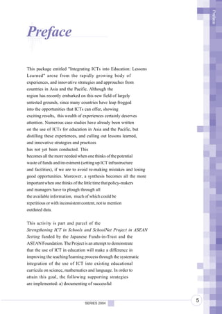 Preface
Preface

This package entitled "Integrating ICTs into Education: Lessons
Learned" arose from the rapidly growing body of
experiences, and innovative strategies and approaches from
countries in Asia and the Pacific. Although the
region has recently embarked on this new field of largely
untested grounds, since many countries have leap frogged
into the opportunities that ICTs can offer, showing
exciting results, this wealth of experiences certainly deserves
attention. Numerous case studies have already been written
on the use of ICTs for education in Asia and the Pacific, but
distilling these experiences, and culling out lessons learned,
and innovative strategies and practices
has not yet been conducted. This
becomes all the more needed when one thinks of the potential
waste of funds and investment (setting up ICT infrastructure
and facilities), if we are to avoid re-making mistakes and losing
good opportunities. Moreover, a synthesis becomes all the more
important when one thinks of the little time that policy-makers
and managers have to plough through all
the available information, much of which could be
repetitious or with inconsistent content, not to mention
outdated data.


This activity is part and parcel of the
Strengthening ICT in Schools and SchoolNet Project in ASEAN
Setting funded by the Japanese Funds-in-Trust and the
ASEAN Foundation. The Project is an attempt to demonstrate
that the use of ICT in education will make a difference in
improving the teaching/learning process through the systematic
integration of the use of ICT into existing educational
curricula on science, mathematics and language. In order to
attain this goal, the following supporting strategies
are implemented: a) documenting of successful



                               SERIES 2004
                                                                    5
 