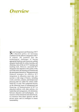 Component 3. Management and Financing
      Overview



n
 n
 r
 n
o
ot
 a
n     S    ound management and financing of ICT

 i
 u
           in education policy are necessary
      conditions for the effective integration of ICT
      in schools. All countries face the
      technological challenges of buying


 So   appropriate hardware and courseware, getting
      adequate bandwidth for online learning, and
Te
e
      obtaining state-of-the-art ICT learning and
      teaching tools. However, successful ICT

aT    integration also depends on the quality of the
      rest of the tools, the learning environment and
 a
aS
      the participants themselves. Management and
 h    financial strategies for effective ICT
      integration in education must take into
      account a wide range of factors, including
      events, activities, contents, and interpersonal
      processes that are within the context under
      which ICT is used. This component focuses
      on the following issues of management and
      financing: (i) harmonization of ICT in
      education policies with other policies, (ii)
      leadership and management, (iii) dichotomy
      between educators and technologists; (iv)
      resources at the ministerial and school levels,
      (v) resources from donor agencies and the
      private sector, and (vi) strategies to ensure
      sustainability.



                                                        59
 