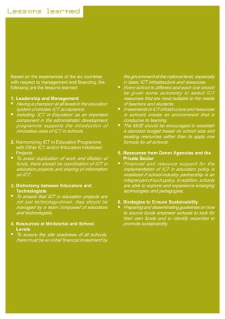 Lessons learned




Based on the experiences of the six countries          the government at the national level, especially
with respect to management and financing, the          in basic ICT infrastructure and resources.
following are the lessons learned:                     Every school is different and each one should
                                                       be given some autonomy to select ICT
1. Leadership and Management                           resources that are most suitable to the needs
  Having a champion at all levels in the education     of teachers and students.
  system promotes ICT acceptance.                      Investments in ICT infrastructure and resources
  Including ‘ICT in Education’ as an important         in schools create an environment that is
  component in the administrator development           conducive to learning.
  programme supports the introduction of               The MOE should be encouraged to establish
  innovative uses of ICT in schools.                   a standard budget based on school size and
                                                       existing resources rather than to apply one
2. Harmonizing ICT in Education Programme              formula for all schools.
   with Other ICT and/or Education Initiatives/
   Projects                                          5. Resources from Donor Agencies and the
  To avoid duplication of work and dilution of          Private Sector
  funds, there should be coordination of ICT in        Financial and resource support for the
  education projects and sharing of information        implementation of ICT in education policy is
  on ICT .                                             mobilized if school-industry partnership is an
                                                       integral part of such policy. In addition, schools
3. Dichotomy between Educators and                     are able to explore and experience emerging
   Technologists                                       technologies and pedagogies.
  To ensure that ICT in education projects are
  not just technology-driven, they should be         6. Strategies to Ensure Sustainability
  managed by a team composed of educators              Preparing and disseminating guidelines on how
  and technologists.                                   to source funds empower schools to look for
                                                       their own funds and to identify expertise to
4. Resources at Ministerial and School                 promote sustainability.
   Levels
  To ensure the site readiness of all schools,
  there must be an initial financial investment by
 