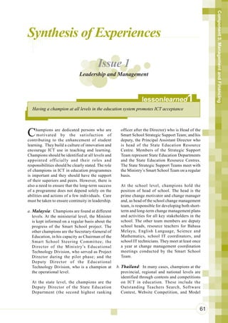 Component 3. Management and Financing
Synthesis of Experiences

                                          Issue 1
                               Leadership and Management



                                                                    lessonlearned              1
  Having a champion at all levels in the education system promotes ICT acceptance




C    hampions are dedicated persons who are
      motivated by the satisfaction of
contributing to the enhancement of student
                                                        officer after the Director) who is Head of the
                                                        Smart School Strategic Support Team; and his
                                                        deputy, the Principal Assistant Director who
learning. They build a culture of innovation and        is head of the State Education Resource
encourage ICT use in teaching and learning.             Centre. Members of the Strategic Support
Champions should be identified at all levels and        Team represent State Education Departments
appointed officially and their roles and                and the State Education Resource Centres.
responsibilities should be clearly stated. The role     The State Strategic Support Teams meet with
of champions in ICT in education programmes             the Ministry’s Smart School Team on a regular
is important and they should have the support           basis.
of their superiors and peers. However, there is
also a need to ensure that the long-term success        At the school level, champions hold the
of a programme does not depend solely on the            position of head of school. The head is the
abilities and actions of a few individuals. Care        prime change motivator and change manager
must be taken to ensure continuity in leadership.       and, as head of the school change management
                                                        team, is responsible for developing both short-
a. Malaysia: Champions are found at different           term and long-term change management plans
   levels. At the ministerial level, the Minister       and activities for all key stakeholders in the
   is kept informed on a regular basis about the        school. The other team members are deputy
   progress of the Smart School project. The            school heads, resource teachers for Bahasa
   other champions are the Secretary-General of         Melayu, English Language, Science and
   Education, in his capacity as Chairman of the        Mathematics, school IT coordinators, and
   Smart School Steering Committee; the                 school IT technicians. They meet at least once
   Director of the Ministry’s Educational               a year at change management coordination
   Technology Division, who served as Project           meetings conducted by the Smart School
   Director during the pilot phase; and the             Team.
   Deputy Director of the Educational
   Technology Division, who is a champion at          b. Thailand: In many cases, champions at the
   the operational level.                                provincial, regional and national levels are
                                                         identified through contests and competitions
  At the state level, the champions are the              on ICT in education. These include the
  Deputy Director of the State Education                 Outstanding Teachers Search, Software
  Department (the second highest ranking                 Contest, Website Competition, and Model



                                                                                                      61
 