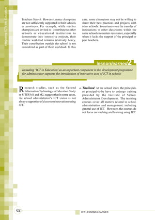 Integrating ICTs into Education



                                       Teachers Search. However, many champions            case, some champions may not be willing to
                                       are not sufficiently supported in their schools     share their best practices and projects with
                                       or provinces. For example, while teacher            other schools. Sometimes even the transfer of
                                       champions are invited to contribute to other        innovations to other classrooms within the
                                       schools or educational institutions to              same school encounters resistance, especially
                                       demonstrate their innovative projects, their        when it lacks the support of the principal or
                                       routine workload remains relatively heavy.          peer teachers.
                                       Their contribution outside the school is not
                                       considered as part of their workload. In this




                                                                                                       lessonlearned             2
                                       Including ‘ICT in Education’ as an important component in the development programme
                                       for administrator supports the introduction of innovative uses of ICT in schools




                                   R    esearch studies, such as the Second
                                        Information Technology in Education Study
                                   or SITES M1 and M2, suggest that in some cases,
                                                                                         a. Thailand: At the school level, the principals
                                                                                            or principal-to-be have to undergo training
                                                                                            provided by the Institute of School
                                   the school administrator’s ICT vision is not             Administrator Development. The training
                                   always supportive of classroom innovations using         courses cover all matters related to school
                                   ICT.                                                     administration and management, including
                                                                                            general use of ICT. However, the courses do
                                                                                            not focus on teaching and learning using ICT.




                                  62                                                      ICT LESSONS LEARNED
 