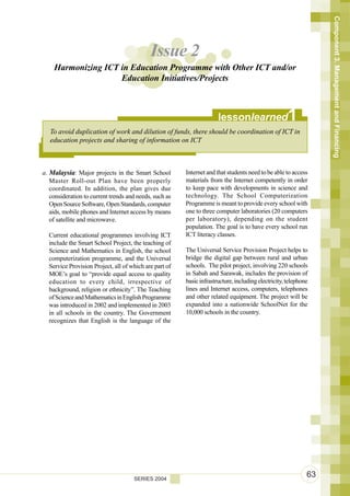 Component 3. Management and Financing
                                            Issue 2
    Harmonizing ICT in Education Programme with Other ICT and/or
                    Education Initiatives/Projects



                                                                      lessonlearned                  1
   To avoid duplication of work and dilution of funds, there should be coordination of ICT in
   education projects and sharing of information on ICT



a. Malaysia: Major projects in the Smart School         Internet and that students need to be able to access
   Master Roll-out Plan have been properly              materials from the Internet competently in order
   coordinated. In addition, the plan gives due         to keep pace with developments in science and
   consideration to current trends and needs, such as   technology. The School Computerization
   Open Source Software, Open Standards, computer       Programme is meant to provide every school with
   aids, mobile phones and Internet access by means     one to three computer laboratories (20 computers
   of satellite and microwave.                          per laboratory), depending on the student
                                                        population. The goal is to have every school run
  Current educational programmes involving ICT          ICT literacy classes.
  include the Smart School Project, the teaching of
  Science and Mathematics in English, the school        The Universal Service Provision Project helps to
  computerization programme, and the Universal          bridge the digital gap between rural and urban
  Service Provision Project, all of which are part of   schools. The pilot project, involving 220 schools
  MOE’s goal to “provide equal access to quality        in Sabah and Sarawak, includes the provision of
  education to every child, irrespective of             basic infrastructure, including electricity, telephone
  background, religion or ethnicity”. The Teaching      lines and Internet access, computers, telephones
  of Science and Mathematics in English Programme       and other related equipment. The project will be
  was introduced in 2002 and implemented in 2003        expanded into a nationwide SchoolNet for the
  in all schools in the country. The Government         10,000 schools in the country.
  recognizes that English is the language of the




                                     SERIES 2004
                                                                                                             63
 
