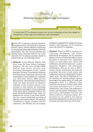 Integrating ICTs into Education




                                                                            Issue 3
                                                    Dichotomy between Educators and Technologists



                                                                                                      lessonlearned               1
                                       To ensure that ICT in education projects are not just technology-driven, they should be
                                       managed by a team composed of educators and technologists



                                                                                         programme to upgrade ICT competency among
                                   I deally, ICT in education projects should be
                                      conceptualized by a mixed group of educators
                                   and ICT experts, with the educators capitalizing
                                                                                         teachers, when necessary. An IT technician
                                                                                         assists the school IT Coordinator.
                                   on existing and cutting edge technology while the
                                   technologists take into account teaching and        b. Thailand : Based on IPST’s experience in
                                   learning issues concerned with ICT use in the          curriculum development and teacher
                                   classroom. ICT in education projects should be         professional development, the key personnel
                                   education-driven, not technology-driven.               that have to be involved include subject content
                                                                                          specialists at university level, experienced
                                   a. Malaysia : A joint Ministry–Industry Task           teachers in each subject area, science and
                                      Force wrote the Smart School Conceptual             mathematics educational supervisors, science
                                      Blueprint. The task force included MOE              equipment designers, and educational
                                      officials from various divisions (e.g.              technologists. This can be seen in IPST’s
                                      Curriculum Development Centre, Teacher              current teacher professional development
                                      Education Division, Examinations Syndicate          programme that aims to train science and
                                      and Educational Technology Division) and            mathematics teachers in integrating ICT in their
                                      representatives from leading ICT companies          subject areas. The task of integrating ICT in
                                      (e.g. Microsoft, Oracle, IBM and Sun                the teaching and learning process requires
                                      Microsystems). The Smart School Pilot Project       knowledge of the subject matter, ICT skills, and
                                      Team was made up mostly of educators                pedagogical skills. It is difficult to find
                                      although several systems analysts were              instructors who possess all these skills. IPST
                                      included to help monitor the technology             curriculum developers have to work in
                                      infrastructure and support service components       collaboration with science and mathematics
                                      of the Smart School Integrated Solution. The        trainers and educational technologists from
                                      Smart School Development Team, which will           universities and Rajabhat Institutes for
                                      implement the roll-out of the Smart School,         effective delivery of training courses. ICT
                                      also has a mixed membership consisting of           personnel are not suited to this kind of
                                      educators and systems analysts. The school IT       programme although they are able to work well
                                      Coordinator is usually a teacher with ICT           on courses focusing on the use of ICT tools.
                                      experience. The Ministry has an on-going




                                  64                                                    ICT LESSONS LEARNED
 