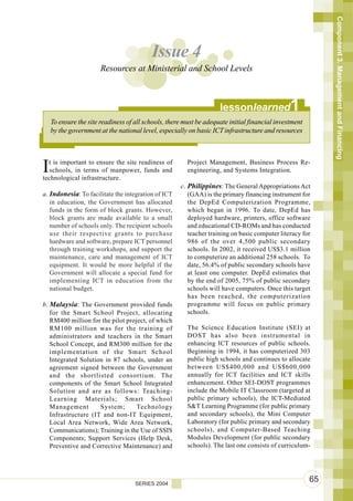 Component 3. Management and Financing
                                          Issue 4
                       Resources at Ministerial and School Levels



                                                                    lessonlearned              1
    To ensure the site readiness of all schools, there must be adequate initial financial investment
    by the government at the national level, especially on basic ICT infrastructure and resources




I t is important to ensure the site readiness of
   schools, in terms of manpower, funds and
technological infrastructure.
                                                        Project Management, Business Process Re-
                                                        engineering, and Systems Integration.

                                                     c. Philippines: The General Appropriations Act
a. Indonesia: To facilitate the integration of ICT      (GAA) is the primary financing instrument for
   in education, the Government has allocated           the DepEd Computerization Programme,
   funds in the form of block grants. However,          which began in 1996. To date, DepEd has
   block grants are made available to a small           deployed hardware, printers, office software
   number of schools only. The recipient schools        and educational CD-ROMs and has conducted
   use their respective grants to purchase              teacher training on basic computer literacy for
   hardware and software, prepare ICT personnel         986 of the over 4,500 public secondary
   through training workshops, and support the          schools. In 2002, it received US$3.1 million
   maintenance, care and management of ICT              to computerize an additional 258 schools. To
   equipment. It would be more helpful if the           date, 56.4% of public secondary schools have
   Government will allocate a special fund for          at least one computer. DepEd estimates that
   implementing ICT in education from the               by the end of 2005, 75% of public secondary
   national budget.                                     schools will have computers. Once this target
                                                        has been reached, the computerization
b. Malaysia: The Government provided funds              programme will focus on public primary
   for the Smart School Project, allocating             schools.
   RM400 million for the pilot project, of which
   RM100 million was for the training of                The Science Education Institute (SEI) at
   administrators and teachers in the Smart             DOST has also been instrumental in
   School Concept, and RM300 million for the            enhancing ICT resources of public schools.
   implementation of the Smart School                   Beginning in 1994, it has computerized 303
   Integrated Solution in 87 schools, under an          public high schools and continues to allocate
   agreement signed between the Government              between US$400,000 and US$600,000
   and the shortlisted consortium. The                  annually for ICT facilities and ICT skills
   components of the Smart School Integrated            enhancement. Other SEI-DOST programmes
   Solution and are as follows: Teaching-               include the Mobile IT Classroom (targeted at
   Learning Materials; Smart School                     public primary schools), the ICT-Mediated
   Management        System;       Technology           S&T Learning Programme (for public primary
   Infrastructure (IT and non-IT Equipment,             and secondary schools), the Mini Computer
   Local Area Network, Wide Area Network,               Laboratory (for public primary and secondary
   Communications); Training in the Use of SSIS         schools), and Computer-Based Teaching
   Components; Support Services (Help Desk,             Modules Development (for public secondary
   Preventive and Corrective Maintenance) and           schools). The last one consists of curriculum-




                                    SERIES 2004
                                                                                                       65
 