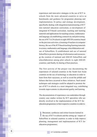 Integrating ICTs into Education




                                      experiences and innovative strategies in the use of ICT in
                                      schools from the more advanced countries to serve as
                                      benchmarks and guidance for programme planning and
                                      implementation; b) policy and strategy development,
                                      specifically dealing with integration/mainstreaming of ICT
                                      into national education curriculum; c) development of
                                      integrated ICT-based curriculum, teaching and learning
                                      materials and applications for teaching science, mathematics
                                      and language; d) establishing connectivity and pilot testing
                                      the use of ICT in 24 schools in eight ASEAN countries based
                                      on the previous activities; e) training of teachers in computer
                                      literacy, the use of the ICT-based teaching/learning materials
                                      in science, mathematics and language, telecollaboration and
                                      use of SchoolNets; f) establishment and use of national
                                      SchoolNet to promote sharing of information and resources;
                                      g) the creation of national and ASEAN SchoolNets and
                                      telecollaboration among pilot schools in eight ASEAN
                                      countries; and finally, h) sharing of best practices.


                                      The first activity of the project was documenting the
                                      experiences of selected countries in the South East Asian
                                      countries on the use of technology in education in order to
                                      learn from their successes, as well as avoid the pitfalls and
                                      failures that have occurred in these initiatives. Such tested
                                      techniques and strategies could be adopted to promote the
                                      use of ICT in schools in a most integrated way, contributing
                                      towards improvements in educational quality and learning.


                                      The documentation of experiences was undertaken through
                                      country case studies written by ICT specialists who are
                                      directly involved in the implementation of the ICT for
                                      education programmes in their respective countries in order to:




                                      1   Document, synthesize and extract lessons learned in
                                          the use of ICT in schools and the setting up / impact of
                                      SchoolNets in selected countries in order to help improve
                                      planning, management and implementation of ICT for
                                      education programmes;


                                  6                  ICT LESSONS LEARNED
 