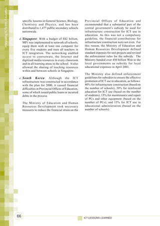Integrating ICTs into Education




                                       specific lessons in General Science, Biology,     Provincial Offices of Education and
                                       Chemistry and Physics, and has been               recommended that a substantial part of the
                                       distributed to 1,477 public secondary schools     central government’s subsidy be used for
                                       nationwide.                                       infrastructure construction for ICT use in
                                                                                         education. As this was not a compulsory
                                   d. Singapore : With a budget of S$2 billion,          guideline, the financial contributions for
                                      MP1 was implemented to network all schools,        infrastructure construction were not even. For
                                      equip them with at least one computer for          this reason, the Ministry of Education and
                                      every five students and train all teachers in      Human Resources Development defined
                                      ICT integration. The networking enabled            standard expenses for unit projects and revised
                                      access to courseware, the Internet and             the enforcement rules for the subsidy. The
                                      digitized media resources in every classroom       Ministry handed over 450 billion Won to the
                                      and in all learning areas in the school. It also   local governments as subsidy for local
                                      allowed the sharing of teaching resources          educational expenses in April 2001.
                                      within and between schools in Singapore.
                                                                                         The Ministry also defined enforcement
                                   e. South Korea : Although the ICT                     guidelines for subsidies to ensure the effective
                                      infrastructure was constructed in accordance       promotion of ICT use in education, as follows:
                                      with the plan for 2000, it caused financial        40% for infrastructure construction (based on
                                      difficulties in Provincial Offices of Education,   the number of schools); 30% for reinforced
                                      some of which issued public loans or incurred      education for ICT use (based on the number
                                      debts in the process.                              of students); 15% for maintenance and repair
                                                                                         of PCs and other equipment (based on the
                                       The Ministry of Education and Human               number of PCs); and 15% for ICT use in
                                       Resources Development took necessary              educational administration (based on the
                                       measures to reduce the financial strain on the    number of schools).




                                  66                                                     ICT LESSONS LEARNED
 