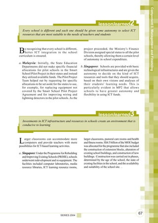 Component 3. Management and Financing
                                                                        lessonlearned                   2
   Every school is different and each one should be given some autonomy to select ICT
   resources that are most suitable to the needs of teachers and students




B    y recognizing that every school is different,
     better ICT integration in the school
curriculum is ensured.
                                                          project proceeded, the Ministry’s Finance
                                                          Division assigned special status to all the pilot
                                                          schools, thereby allowing them a certain level
                                                          of autonomy in school expenditure.
a. Malaysia : Initially, the State Education
   Departments did not make specific financial          b. Singapore: Schools are provided with basic
   allocations for pilot schools in the Smart              technological infrastructures and are given the
   School Pilot Project in their states and instead        autonomy to decide on the kind of ICT
   they utilized available funds. The Pilot Project        resources and tools that they should acquire,
   Team helped out by requesting for specific              based on their own visions and analyses of
   allocations to be set aside for the states to use,      their students’ learning needs. This is
   for example, for replacing equipment not                particularly evident in MP2 that allows
   covered by the Smart School Pilot Project               schools to have greater autonomy and
   Agreement and for improving wiring and                  flexibility in using ICT funds.
   lightning detectors in the pilot schools. As the




                                                                        lessonlearned                   3
   Investments in ICT infrastructure and resources in schools create an environment that is
   conducive to learning




L   arger classrooms can accommodate more
    computers and provide teachers with more
possibilities for ICT-based learning activities.
                                                          larger classrooms, pastoral care rooms and health
                                                          and fitness rooms. S$4.5 billion of the MOE budget
                                                          was allocated for the programme that also included
                                                          the construction of extension blocks, alteration of
a. Singapore: Under the Programme for Rebuilding          existing school buildings, and construction of new
   and Improving Existing Schools (PRIME), schools        buildings. Construction was carried out in phases,
   underwent redevelopment and re-equipment. The          determined by the age of the school, the state of
   facilities included computer laboratories, media       existing facilities in the school, and the availability
   resource libraries, ICT learning resource rooms,       and suitability of the school site. .




                                     SERIES 2004
                                                                                                                67
 