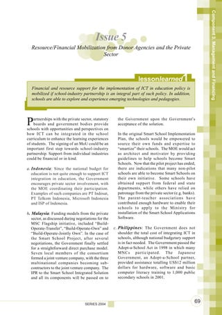 Component 3. Management and Financing
                                          Issue 5
  Resource/Financial Mobilization from Donor Agencies and the Private
                                Sector



                                                                    lessonlearned              1
   Financial and resource support for the implementation of ICT in education policy is
   mobilized if school-industry partnership is an integral part of such policy. In addition,
   schools are able to explore and experience emerging technologies and pedagogies.




P   artnerships with the private sector, statutory
    boards and government bodies provide
schools with opportunities and perspectives on
                                                        the Government upon the Government’s
                                                        acceptance of the solution.

how ICT can be integrated in the school                 In the original Smart School Implementation
curriculum to enhance the learning experiences          Plan, the schools would be empowered to
of students. The signing of an MoU could be an          source their own funds and expertise to
important first step towards school-industry            “smartize” their schools. The MOE would act
partnership. Support from individual industries         as architect and motivator by providing
could be financial or in kind.                          guidelines to help schools become Smart
                                                        Schools. Now that the pilot project has ended,
a. Indonesia : Since the national budget for            there are indications that many non-pilot
   education is not quite enough to support ICT         schools are able to become Smart Schools on
   integration in education, the Government             their own initiative. Some schools have
   encourages private sector involvement, with          obtained support from federal and state
   the MOE coordinating their participation.            departments, while others have relied on
   Examples of such companies are PT Indosat,           patronage from the private sector (e.g. banks).
   PT Telkom Indonesia, Microsoft Indonesia             The parent-teacher associations have
   and ISP of Indonesia.                                contributed enough hardware to enable their
                                                        schools to apply to the Ministry for
b. Malaysia: Funding models from the private            installation of the Smart School Applications
   sector, as discussed during negotiations for the     Software.
   MSC Flagship initiative, included “Build-
   Operate-Transfer”, “Build-Operate-Own” and         c. Philippines : The Government does not
   “Build-Operate-Jointly Own”. In the case of           shoulder the total cost of integrating ICT in
   the Smart School Project, after several               schools, although national budgetary support
   negotiations, the Government finally settled          is in fact needed. The Government passed the
   for a straightforward direct purchase model.          Adopt-a-School Act in 1998 in which many
   Seven local members of the consortium                 MNCs participated. The Japanese
   formed a joint venture company, with the three        Government, an Adopt-a-School partner,
   multinational companies becoming sub-                 provided assistance totalling US$12 million
   contractors to the joint venture company. The         dollars for hardware, software and basic
   IPR to the Smart School Integrated Solution           computer literacy training to 1,000 public
   and all its components will be passed on to           secondary schools in 2001.




                                    SERIES 2004
                                                                                                      69
 