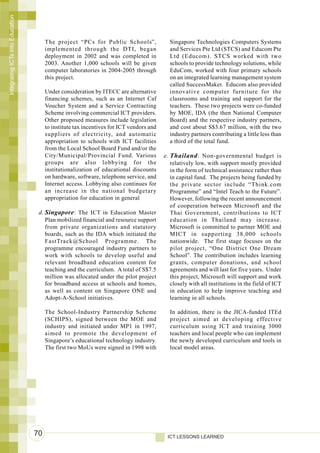 Integrating ICTs into Education




                                       The project “PCs for Public Schools”,               Singapore Technologies Computers Systems
                                       implemented through the DTI, began                  and Services Pte Ltd (STCS) and Educom Pte
                                       deployment in 2002 and was completed in             Ltd (Educom). STCS worked with two
                                       2003. Another 1,000 schools will be given           schools to provide technology solutions, while
                                       computer laboratories in 2004-2005 through          EduCom, worked with four primary schools
                                       this project.                                       on an integrated learning management system
                                                                                           called SuccessMaker. Educom also provided
                                       Under consideration by ITECC are alternative        innovative computer furniture for the
                                       financing schemes, such as an Internet Caf          classrooms and training and support for the
                                       Voucher System and a Service Contracting            teachers. These two projects were co-funded
                                       Scheme involving commercial ICT providers.          by MOE, IDA (the then National Computer
                                       Other proposed measures include legislation         Board) and the respective industry partners,
                                       to institute tax incentives for ICT vendors and     and cost about S$3.67 million, with the two
                                       suppliers of electricity, and automatic             industry partners contributing a little less than
                                       appropriation to schools with ICT facilities        a third of the total fund.
                                       from the Local School Board Fund and/or the
                                       City/Municipal/Provincial Fund. Various           e. Thailand : Non-governmental budget is
                                       groups are also lobbying for the                     relatively low, with support mostly provided
                                       institutionalization of educational discounts        in the form of technical assistance rather than
                                       on hardware, software, telephone service, and        in capital fund. The projects being funded by
                                       Internet access. Lobbying also continues for         the private sector include “Think.com
                                       an increase in the national budgetary                Programme” and “Intel Teach to the Future”.
                                       appropriation for education in general               However, following the recent announcement
                                                                                            of cooperation between Microsoft and the
                                   d. Singapore : The ICT in Education Master               Thai Government, contributions to ICT
                                      Plan mobilized financial and resource support         education in Thailand may increase.
                                      from private organizations and statutory              Microsoft is committed to partner MOE and
                                      boards, such as the IDA which initiated the           MICT in supporting 38,000 schools
                                      FastTrack@School Programme. The                       nationwide. The first stage focuses on the
                                      programme encouraged industry partners to             pilot project, “One District One Dream
                                      work with schools to develop useful and               School”. The contribution includes learning
                                      relevant broadband education content for              grants, computer donations, and school
                                      teaching and the curriculum. A total of S$7.5         agreements and will last for five years. Under
                                      million was allocated under the pilot project         this project, Microsoft will support and work
                                      for broadband access at schools and homes,            closely with all institutions in the field of ICT
                                      as well as content on Singapore ONE and               in education to help improve teaching and
                                      Adopt-A-School initiatives.                           learning in all schools.

                                       The School-Industry Partnership Scheme              In addition, there is the JICA-funded ITEd
                                       (SCHIPS), signed between the MOE and                project aimed at developing effective
                                       industry and initiated under MP1 in 1997,           curriculum using ICT and training 3000
                                       aimed to promote the development of                 teachers and local people who can implement
                                       Singapore’s educational technology industry.        the newly developed curriculum and tools in
                                       The first two MoUs were signed in 1998 with         local model areas.




                                  70                                                      ICT LESSONS LEARNED
 