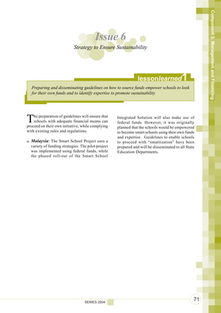 Component 3. Management and Financing
                                          Issue 6
                             Strategy to Ensure Sustainability




                                                                  lessonlearned             1
   Preparing and disseminating guidelines on how to source funds empower schools to look
   for their own funds and to identify expertise to promote sustainability




T   he preparation of guidelines will ensure that
    schools with adequate financial means can
proceed on their own initiative, while complying
                                                      Integrated Solution will also make use of
                                                      federal funds. However, it was originally
                                                      planned that the schools would be empowered
with existing rules and regulations.                  to become smart schools using their own funds
                                                      and expertise. Guidelines to enable schools
a. Malaysia: The Smart School Project uses a          to proceed with “smartization” have been
   variety of funding strategies. The pilot project   prepared and will be disseminated to all State
   was implemented using federal funds, while         Education Departments.
   the phased roll-out of the Smart School




                                    SERIES 2004
                                                                                                   71
 