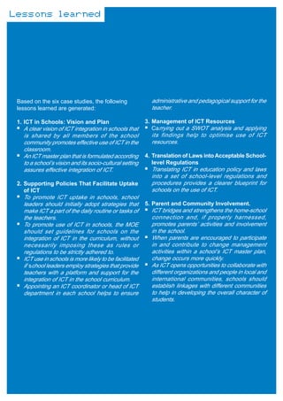 Lessons learned




 Based on the six case studies, the following              administrative and pedagogical support for the
 lessons learned are generated:                            teacher.

 1. ICT in Schools: Vision and Plan                      3. Management of ICT Resources
   A clear vision of ICT integration in schools that        Carrying out a SWOT analysis and applying
   is shared by all members of the school                  its findings help to optimise use of ICT
   community promotes effective use of ICT in the          resources.
   classroom.
   An ICT master plan that is formulated according       4. Translation of Laws into Acceptable School-
   to a school’s vision and its socio-cultural setting      level Regulations
   assures effective integration of ICT.                   Translating ICT in education policy and laws
                                                           into a set of school-level regulations and
 2. Supporting Policies That Facilitate Uptake             procedures provides a clearer blueprint for
    of ICT                                                 schools on the use of ICT.
   To promote ICT uptake in schools, school
   leaders should initially adopt strategies that        5. Parent and Community Involvement.
   make ICT a part of the daily routine or tasks of        ICT bridges and strengthens the home-school
   the teachers.                                           connection and, if properly harnessed,
   To promote use of ICT in schools, the MOE               promotes parents’ activities and involvement
   should set guidelines for schools on the                in the school.
   integration of ICT in the curriculum, without           When parents are encouraged to participate
   necessarily imposing these as rules or                  in and contribute to change management
   regulations to be strictly adhered to.                  activities within a school’s ICT master plan,
   ICT use in schools is more likely to be facilitated     change occurs more quickly.
   if school leaders employ strategies that provide        As ICT opens opportunities to collaborate with
   teachers with a platform and support for the            different organizations and people in local and
   integration of ICT in the school curriculum.            international communities, schools should
   Appointing an ICT coordinator or head of ICT            establish linkages with different communities
   department in each school helps to ensure               to help in developing the overall character of
                                                           students.
 