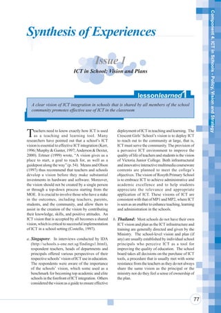 Component 4. ICT in Schools - Policy, Vision and Strategy
Synthesis of Experiences

                                              Issue 1
                               ICT in School: Vision and Plans



                                                                          lessonlearned                  1
   A clear vision of ICT integration in schools that is shared by all members of the school
   community promotes effective use of ICT in the classroom




T    eachers need to know exactly how ICT is used
     as a teaching and learning tool. Many
researchers have pointed out that a school’s ICT
                                                            deployment of ICT in teaching and learning. The
                                                            Crescent Girls’ School’s vision is to deploy ICT
                                                            to reach out to the community at large, that is,
vision is essential to effective ICT integration (Kerr,     ICT must serve the community. The provision of
1996; Murphy & Gunter, 1997; Anderson & Dexter,             a pervasive ICT environment to improve the
2000). Ertmer (1999) wrote, “A vision gives us a            quality of life of teachers and students is the vision
place to start, a goal to reach for, as well as a           of Victoria Junior College. Both infrastructural
guidepost along the way” (p. 54). Means and Olson           and innovative interactive multimedia courseware
(1997) thus recommend that teachers and schools             contents are planned to meet the college’s
develop a vision before they make substantial               objectives. The vision of Rosyth Primary School
investments in hardware and software. Moreover,             is to embrace ICT to achieve administrative and
the vision should not be created by a single person         academic excellence and to help students
or through a top-down process starting from the             appreciate the relevance and appropriate
MOE. It is crucial to involve those who have a stake        application of ICT. These visions of ICT are
in the outcomes, including teachers, parents,               consistent with that of MP1 and MP2, where ICT
students, and the community, and allow them to              is seen as an enabler to enhance teaching, learning
assist in the creation of the vision by contributing        and administration in the schools.
their knowledge, skills, and positive attitudes. An
ICT vision that is accepted by all becomes a shared       b. Thailand: Most schools do not have their own
vision, which is critical to successful implementation       ICT vision and plan as the ICT infrastructure and
of ICT in a school setting (Costello, 1997).                 training are generally directed and given by the
                                                             Ministry. The school-level vision and plan (if
a. Singapore: In interviews conducted by IDA                 any) are usually established by individual school
   (http://schools.s-one.net.sg/findings1.html),             principals who perceive ICT as a tool for
   respondent teachers, heads of departments and             improving the quality of education. The school
   principals offered various perspectives of their          board takes all decisions on the purchase of ICT
   respective schools’ vision of ICT use in education.       tools, a procedure that is usually met with some
   The respondents were aware of the importance              resistance from the teachers as they do not always
   of the schools’ vision, which some used as a              share the same vision as the principal or the
   benchmark for becoming top academic and elite             ministry nor do they feel a sense of ownership of
   schools in the forefront of ICT integration. Others       the plan.
   considered the vision as a guide to ensure effective



                                                                                                                 77
 