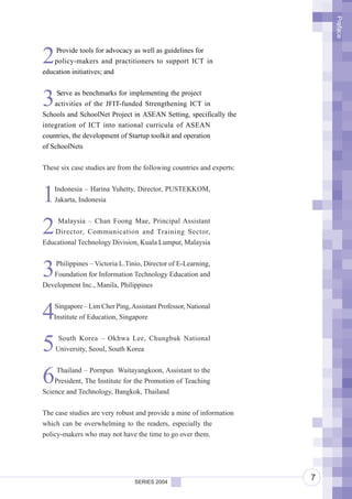 Preface
2   Provide tools for advocacy as well as guidelines for
    policy-makers and practitioners to support ICT in
education initiatives; and



3    Serve as benchmarks for implementing the project
    activities of the JFIT-funded Strengthening ICT in
Schools and SchoolNet Project in ASEAN Setting, specifically the
integration of ICT into national curricula of ASEAN
countries, the development of Startup toolkit and operation
of SchoolNets


These six case studies are from the following countries and experts:



1   Indonesia – Harina Yuhetty, Director, PUSTEKKOM,
    Jakarta, Indonesia



2   Malaysia – Chan Foong Mae, Principal Assistant
   Director, Communication and Training Sector,
Educational Technology Division, Kuala Lumpur, Malaysia



3   Philippines – Victoria L.Tinio, Director of E-Learning,
   Foundation for Information Technology Education and
Development Inc., Manila, Philippines



4   Singapore – Lim Cher Ping, Assistant Professor, National
    Institute of Education, Singapore



5    South Korea – Okhwa Lee, Chungbuk National
    University, Seoul, South Korea



6   Thailand – Pornpun Waitayangkoon, Assistant to the
    President, The Institute for the Promotion of Teaching
Science and Technology, Bangkok, Thailand


The case studies are very robust and provide a mine of information
which can be overwhelming to the readers, especially the
policy-makers who may not have the time to go over them.




                                SERIES 2004
                                                                       7
 