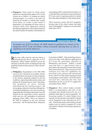 Component 4. ICT in Schools - Policy, Vision and Strategy
a. Singapore : Some means by which school                 encouraging staff to communicate and share via
   leaders have facilitated the uptake of ICT in the      e-mail and other asynchronous and synchronous
   schools are as follows: (i) sending out school         ICT tools; and (v) requiring teachers to submit
   announcements via e-mails to all staff; (ii)           their class daily attendance via the online portal.
   requiring all teachers to submit their weekly
   lesson plans via e-mails to their heads of             These measures ensure that ICT gradually
   department; (iii) uploading all forms (such as         becomes part of the school culture and helps
   transport claim, leave application, training           some “technophobic” teachers to overcome their
   development application, and medical claim) on         initial fear of ICT.
   the school intranet for teachers to download; (iv)




                                                                        lessonlearned               2
   To promote use of ICT in schools, the MOE should set guidelines for schools on the
   integration of ICT in the curriculum, without necessarily imposing these as rules or
   regulations to be strictly adhered to



                                                          Curriculum or RBEC - from technology literacy
R    ules may stifle creativity and may lead to a
     technologically-driven approach to ICT
integration. School leaders should be given the
                                                          for its own sake, to the effective application of
                                                          ICT across the curriculum, especially in
autonomy to decide on how to implement rules and          Mathematics and Science. Indeed, it would
guidelines based on their analyses of their schools’      seem that there is a gap between what is
readiness.                                                prescribed at the national level and what is being
                                                          done at the school level. There seems to be some
a. Philippines: Respondents to the 2001-2002              confusion over what ICT capabilities are
   survey on ICT utilization in secondary schools         prescribed at the national and sub-national
   considered three main goals in using computers         levels, with 87% of the schools claiming to need
   in the schools: preparing students to join the         more guidance on this matter. All of the schools
   workforce, improving student achievement, and          surveyed have indicated that they lack
   making the learning process more interesting.          information on how to use ICT to support the
   The promotion of active learning,                      curriculum (Tinio, 2002).
   individualizing the learning process, and
   encouraging cooperative learning, although not       b. Singapore : Most school leaders consider
   considered unimportant, were less of a priority,        MOE’s recommendation that 30% of the
   suggesting that technology intervention was still       curriculum time should involve ICT use, as a
   focused on the acquisition of basic technical           guideline rather than as a rule or regulation. An
   skills and was still embedded in traditional            increasing number of school leaders have
   pedagogy (Tinio, 2002). This is in contrast to          realized over the last three years that ICT should
   the shift in emphasis in the new national               not be integrated in the curriculum for ICT’s
   curriculum - the Revitalized Basic Education            sake. Instead, they believe that teachers should
                                                           explore ways by which to integrate ICT in the
                                                           curriculum to enhance the learning experiences
                                                           of students.




                                     SERIES 2004
                                                                                                            79
 