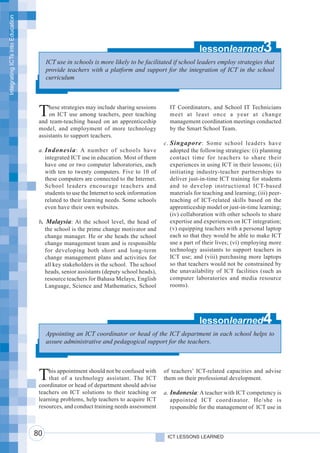 Integrating ICTs into Education




                                                                                                        lessonlearned               3
                                       ICT use in schools is more likely to be facilitated if school leaders employ strategies that
                                       provide teachers with a platform and support for the integration of ICT in the school
                                       curriculum




                                   T   hese strategies may include sharing sessions
                                       on ICT use among teachers, peer teaching
                                   and team-teaching based on an apprenticeship
                                                                                           IT Coordinators, and School IT Technicians
                                                                                           meet at least once a year at change
                                                                                           management coordination meetings conducted
                                   model, and employment of more technology                by the Smart School Team.
                                   assistants to support teachers.
                                                                                         c. Singapore : Some school leaders have
                                   a. Indonesia : A number of schools have                  adopted the following strategies: (i) planning
                                      integrated ICT use in education. Most of them         contact time for teachers to share their
                                      have one or two computer laboratories, each           experiences in using ICT in their lessons; (ii)
                                      with ten to twenty computers. Five to 10 of           initiating industry-teacher partnerships to
                                      these computers are connected to the Internet.        deliver just-in-time ICT training for students
                                      School leaders encourage teachers and                 and to develop instructional ICT-based
                                      students to use the Internet to seek information      materials for teaching and learning; (iii) peer-
                                      related to their learning needs. Some schools         teaching of ICT-related skills based on the
                                      even have their own websites.                         apprenticeship model or just-in-time learning;
                                                                                            (iv) collaboration with other schools to share
                                   b. Malaysia: At the school level, the head of            expertise and experiences on ICT integration;
                                      the school is the prime change motivator and          (v) equipping teachers with a personal laptop
                                      change manager. He or she heads the school            each so that they would be able to make ICT
                                      change management team and is responsible             use a part of their lives; (vi) employing more
                                      for developing both short and long-term               technology assistants to support teachers in
                                      change management plans and activities for            ICT use; and (viii) purchasing more laptops
                                      all key stakeholders in the school. The school        so that teachers would not be constrained by
                                      heads, senior assistants (deputy school heads),       the unavailability of ICT facilities (such as
                                      resource teachers for Bahasa Melayu, English          computer laboratories and media resource
                                      Language, Science and Mathematics, School             rooms).




                                                                                                        lessonlearned               4
                                       Appointing an ICT coordinator or head of the ICT department in each school helps to
                                       assure administrative and pedagogical support for the teachers.




                                   T   his appointment should not be confused with
                                       that of a technology assistant. The ICT
                                   coordinator or head of department should advise
                                                                                         of teachers’ ICT-related capacities and advise
                                                                                         them on their professional development.

                                   teachers on ICT solutions to their teaching or        a. Indonesia: A teacher with ICT competency is
                                   learning problems, help teachers to acquire ICT          appointed ICT coordinator. He/she is
                                   resources, and conduct training needs assessment         responsible for the management of ICT use in



                                  80                                                      ICT LESSONS LEARNED
 