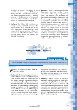 Component 4. ICT in Schools - Policy, Vision and Strategy
  the school. As most ICT coordinators do not          c. Singapore: The ICT coordinator or head of
  have ICT educational background. Therefore,             department provides teachers with
  training them in ICT-related skills is necessary.       administrative and pedagogical support. He or
  JIS (School Information Network), a program             she is a staff specialist whose main duties are
  initiated by the Directorate of Vocational              to help teachers to coordinate ICT planning and
  Secondary School intends to provide ICT                 development, provide administrative support
  training for teachers within the network.               by supervising computer facilities, order
                                                          supplies, maintain hardware and software,
b. Malaysia : The School ICT Coordinator is               liaise with hardware and software vendors and
   usually a teacher with ICT experience. To              service personnel, and collaborate with
   upgrade his/her skills, the MOE has an on-             teachers and school leaders in preparing
   going programme for upgrading ICT and                  hardware/software budgets, reports, and
   pedagogical competencies, whenever                     proposals. The coordinator or head also assists
   necessary. An ICT technician who is not an             teachers in evaluating and selecting hardware
   educator usually assists and supports the              and software and conducts needs assessments
   School IT Coordinator.                                 to determine additional hardware or software
                                                          needs among the teachers and students.




                                           Issue 3
                              Management of ICT Resources



                                                                      lessonlearned               1
   Carrying out a SWOT analysis and applying its findings help to optimise use of ICT resources




W      ithout the application phase, a SWOT
       analysis is useless.
                                                         management plans indicated poor compliance.
                                                         Most of the schools cited lack of leadership,
                                                         time and resources as reasons for not carrying
a. Malaysia: In the change management exercise           out change management activities.
   conducted by the Smart School Pilot Project
   Team, the heads of the pilot schools analyzed       b. Thailand : SWOT analysis is generally
   their schools’ strengths, weaknesses, priorities,      undertaken at departmental level in the MOE
   and available skills and resources. This               prior to developing the ICT in education policy.
   information together with the organizational           However, such analysis is usually not
   structure of the schools and the schools’ change       applicable to school situations due to budget
   management plans were documented and                   constraints and centralized national policy.
   monitored by the Smart School Pilot Project            Decentralization of educational management to
   Team with the help of the consortium.                  the school level may encourage schools to do
   However, on-site monitoring of the schools’            their own SWOT analysis in the next phase of
   implementation and adherence to their change           the ICT in education policy.




                                     SERIES 2004
                                                                                                         81
 