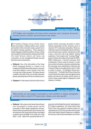 Component 4. ICT in Schools - Policy, Vision and Strategy
                                                   Issue 5
                               Parent and Community Involvement



                                                                              lessonlearned                   1
    ICT bridges and strengthens the home-school connection and, if properly harnessed,
    promotes parents’ activities and involvement in the school




I  CT facilitates linkages among schools, homes
   and communities, enabling teachers, peers, parents
and members of the community to play a greater role in
                                                                parents and the community, due partly to school-
                                                                industry partnerships and the autonomy given to
                                                                schools in ICT in education master plans. Moreover,
the students’ learning experiences. These experiences           with better connectivity linking the school to the home
include engaging in authentic problem solving, working          and community, peers, teachers, and parents are able
with researchers and honing their entrepreneurial skills.       to play a more active role in the students’ learning
The bonds between schools and homes and                         experiences. One example is the “Learning Village”
communities are also strengthened through increased             project in Outram Secondary School under the MOE-
interaction and communication.                                  IBM Collaboration, a School-Community Web
                                                                Collaboration System using the Internet to foster
a. Malaysia: One of the deliverables of the Smart               home-school-community connection and partnership.
   School Integrated Solution is a feature in the               By connecting various stakeholders of education, the
   computerized SSMS that enables parents to remotely           Learning Village has strengthened the school’s effort
   access their children’s school records so that they          to achieve it mission: “An Intelligent School and a
   can keep track of their progress. The feature became         Caring Family”. The Radin Mas Primary School has
   available in late 2002. It has yet to be fully utilized by   set up a Parent Link website to promote rapport among
   parents, particularly those who have no Internet access.     parents and between the parents and the school, as
                                                                well as to foster mutual support in shaping the overall
b. Singapore: A wide range of school activities involve         character of students.




                                                                              lessonlearned                   2
    When parents are encouraged to participate in and contribute to change management
    activities within a school’s ICT master plan, change occurs more quickly



a. Malaysia: Pilot schools in the Smart School Project          personnel, and facilitated the schools’ participation in
   were encouraged to include parents and the                   ICT-related competitions. The Smart School Pilot
   community in their change management activities.             Project Team also organized a national seminar for
   Parent-teacher associations took a keen interest in the      representatives of PTAs from non-pilot schools as part
   development of the Smart School Project and helped           of the Smart School Outreach Programme. In addition,
   to sponsor trips to the MDC for an inside view of the        the team gave talks and presented papers at seminars,
   MSC’s work . Other PTAs sponsored talks by ICT



                                           SERIES 2004
                                                                                                                       83
 