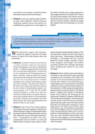 Integrating ICTs into Education




                                       conventions, and meetings to help disseminate               the students’ learning and to prepare proposals to
                                       information about the Smart School Project.                 obtain support from the school board or PTA. Parents
                                                                                                   not only provide hardware and software, but have
                                   b. Thailand: In most cases, parents, alumni and PTAs            also become resource persons. Some private schools
                                      are great school supporters. School committees               offer ICT training to parents so that they can guide
                                      comprising students, parents and teachers are                their children in the use of technology or even learn
                                      established across grade levels to work together on          together.




                                                                                                                  lessonlearned                  3
                                       As ICT opens opportunities to collaborate with different organizations and people in local
                                       and international communities, schools should establish linkages with different communities
                                       to help in developing the overall character of students.




                                   W      ith appropriate support and autonomy,
                                          schools are capable of innovative ICT-based
                                   projects to improve the bonds between them and
                                                                                                   cultures through web pages that they designed. They
                                                                                                   also planned the itinerary for their visits using an
                                                                                                   online open forum. Another project, Multicultural
                                   communities.                                                    Exchanger - A Newspaper On Line, involved
                                                                                                   Malaysia, Finland, Sweden, Indonesia, France,
                                   a. Indonesia: A number of schools were involved in              China, Singapore and Portugal. The students
                                      a couple of projects under the Asia-Europe                   researched, planned and exchanged information
                                      Classroom Programme. One of them, Ndolalak and               before designing the website for the online
                                      Hambo – A Cultural Exchange between Sweden and               newspaper.
                                      Java, involved Senior High School 7 in Purworejo
                                      on Java (Indonesia) and Torsbergsgymnasiet in              c. Singapore: Parents, industry experts and academics
                                      Bolln s (Sweden). Under the project, the students             are invited to work with schools to make meaningful
                                      learned about cultural traditions in Java and Sweden.         contributions to the community (Soh, 2002). One
                                      The aim was to encourage them to establish                    example is the service-learning programme at
                                      friendships and to develop understanding, respect             Crescent Girls’ School (www.crescent.edu.sg) in
                                      and positive attitudes. The project title referred to         which students use ICT in an innovative way to make
                                      the names of two dances that symbolizes culture in            a difference in the lives of less fortunate members of
                                      the two countries. The participating students were            the community. In 2000, a group of secondary three
                                      in the age group 18 to 19 years old. The Swedish              students set up an e-commerce project, “Very Special
                                      students belonged to a culture class and were                 Bazaar”, together with members of Peacehaven
                                      interested in cultural studies covering art, literature,      (Home for the Elderly), the Movement for the
                                      music, dance, traditions and so on. They had personal         Intellectually Disabled of Singapore (MINDS) and
                                      pen friends. Through e-mail exchanges and online              The Very Special Arts Singapore. Art and craft pieces
                                      bulletin boards, the students designed websites and           were put on sale via the web with an e-commerce
                                      produced videos for one another.                              engine and the proceeds went to the elderly and the
                                                                                                    physically and intellectually challenged in these
                                   b. Malaysia: In the “Face 2 Face” project under the              organizations. Two other projects by the school
                                      Asia-Europe Classroom Programme, students from                involved the Singapore School for the Deaf (SSD),
                                      Helsinki Business College in Finland and the Garden           where hearing-impaired students and Crescent’s
                                      International School in Malaysia planned to visit each        students co-designed digital art cards to raise funds.
                                      other during the course of the project (October to            They also wrote, illustrated and translated some
                                      June). In preparation for these visits, they                  works into sign language to enrich teaching and
                                      communicated with one another via e-mail and                  learning resources for the hearing-impaired members
                                      bulletin board and shared various aspects of their            of the community.


                                  84                                                              ICT LESSONS LEARNED
 
