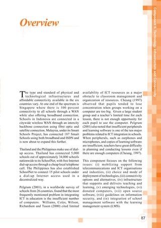 Component 5. Technology Infrastructure and Connectivity
      Overview



n
 n
 r
 n
o     T    he type and standard of physical and         availability of ICT resources as a major
ot
 a
           technological infrastructures and
      affordable connectivity available in the six
                                                        obstacle to classroom management and
                                                        organization of resources. Cheung (1997)

n     countries vary. At one end of the spectrum is
      Singapore where there is 100 percent
                                                        observed that pupils tended to lose
                                                        concentration when groups working on a
 i
 u
      connectivity to all schools through a WAN
      while also offering broadband connection.
                                                        computer are too big. Given a large student
                                                        group and a teacher’s limited time for each
      Schools in Indonesia are connected in a           lesson, there is not enough opportunity for
      citywide wireless WAN through an intercity        each pupil to use the computer. Pelgrum

 So   backbone connection using fibre optic and         (2001) also noted that insufficient peripherals

Te
      satellite connection. Malaysia, under its Smart   and learning software is one of the ten major
      Schools Project, has connected 187 Smart          problems related to ICT integration in schools.
eT    Schools using both broadband and ISDN and         When peripherals, such as earphones and
a     is now about to expand this further.              microphones, and copies of learning software

 a                                                      are insufficient, teachers have great difficulty

aS
      Thailand and the Philippines make use of dial-    in planning and conducting lessons even if
 h    up access. Thailand has connected 5,000
      schools out of approximately 34,000 schools
                                                        there are enough computers (Cheung, 1997).

      nationwide to its SchoolNet, with free Internet   This component focuses on the following
      dial-up access through a cheap local telephone    issues: (i) mobilizing support from
      call. The Philippines has also established        telecommunications and ICT organisations
      SchoolNet to connect 15 pilot schools under       and industries, (ii) choice and mode of
      a dial-up Internet access used in a               deployment of technologies, (iii) connectivity
      decentralized way.                                options and alternatives, (iv) infrastructure
                                                        that supports and delivers teaching and
      Pelgrum (2001), in a worldwide survey of          learning, (v) emerging technologies, (vi)
      schools from 26 countries, found that the most    donated computers, (vii) open source
      frequently mentioned problem in integrating       software, (viii) guidelines on information
      ICT in education is the insufficient number       security, and (ix) integration of school
      of computers. Williams, Coles, Wilson,            management software with the learning
      Richardson and Tuson (2000) cited limited         management system (LMS).


                                                                                                       87
 