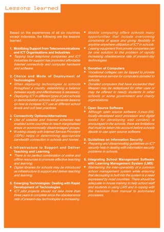 Lessons learned



 Based on the experiences of all six countries           Mobile computing offers schools many
 except Indonesia, the following are the lessons         opportunities that include overcoming
 learned:                                                constraints of space and giving flexibility in
                                                         anytime-anywhere utilization of ICT in schools.
 1. Mobilizing Support from Telecommunications           Leasing equipment from private companies can
    and ICT Organisations and Industries                 be one solution to the problem of rapidly
   Tapping local telephone companies and ICT             increasing obsolescence rate of present-day
   industries for support has promoted affordable        technologies.
   Internet connectivity and computer hardware
   and software.                                       6. Donation of Computers
                                                         Vocational colleges can be tapped to provide
 2. Choice and Mode of Deployment of                     maintenance service for computers donated to
    Technologies                                         schools.
   When deploying technologies to schools                Donated computers that have exceeded their
   throughout a country, establishing a balance          lifespan may be redeployed for other uses or
   between equity and effectiveness is necessary.        may be offered to needy students in other
   Deploying ICT in different types of pilot schools     schools or some government and charity
   or demonstration schools will generate lessons        organizations.
   on how to increase ICT use at different school
   levels and cull best practices.                     7. Open Source Software
                                                         Although open source software (Linux-SIS,
 3. Connectivity Options/Alternatives                    locally-developed word processor and digital
   Use of satellite and Internet schemes has             toolkit for developing web content) is
   enabled some countries to reach marginalised          encouraged in the schools, there are limitations
   areas or economically disadvantaged groups.           that must be taken into account before schools
   Working closely with Internet Service Providers       decide to use open source software.
   (ISPs) helps in determining appropriate
   bandwidth connection in schools and homes .         8. Guidelines on Information Security
                                                         Preparing and disseminating guidelines on ICT
 4. Infrastructure to Support and Deliver                security help in dealing with information security
    Teaching and Learning                                problems in schools.
   There is no perfect combination of online and
   offline resources to promote effective teaching     6. Integrating School Management Software
   and learning.                                          with Learning Management System (LMS)
   Digital libraries for schools may be introduced       Maintaining the inter-operability of a common
   as infrastructure to support and deliver teaching     school management system while ensuring
   and learning.                                         that decoupling is built into the system is a need
                                                         expressed by most countries. There should be
 5. Emerging Technologies: Dealing with Rapid            adequate in-house training to help school staff
    Development of Technologies                          and students in using LMS and in coping with
   ICT pilot projects should not take more than          the transition from manual to automated
   three years to complete since the obsolescence        processes.
   rate of present-day technologies is increasing.
 
