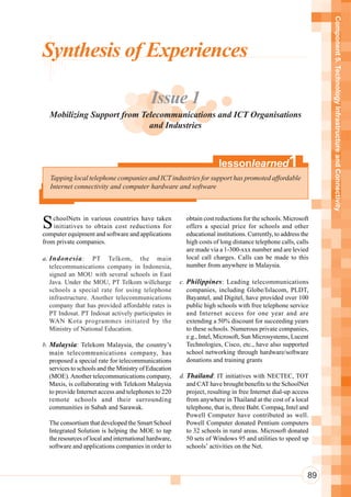 Component 5. Technology Infrastructure and Connectivity
Synthesis of Experiences

                                           Issue 1
  Mobilizing Support from Telecommunications and ICT Organisations
                            and Industries



                                                                       lessonlearned               1
   Tapping local telephone companies and ICT industries for support has promoted affordable
   Internet connectivity and computer hardware and software




S   choolNets in various countries have taken
    initiatives to obtain cost reductions for
computer equipment and software and applications
                                                         obtain cost reductions for the schools. Microsoft
                                                         offers a special price for schools and other
                                                         educational institutions. Currently, to address the
from private companies.                                  high costs of long distance telephone calls, calls
                                                         are made via a 1-300-xxx number and are levied
a. Indonesia : PT Telkom, the main                       local call charges. Calls can be made to this
   telecommunications company in Indonesia,              number from anywhere in Malaysia.
   signed an MOU with several schools in East
   Java. Under the MOU, PT Telkom willcharge           c. Philippines : Leading telecommunications
   schools a special rate for using telephone             companies, including Globe/Islacom, PLDT,
   infrastructure. Another telecommunications             Bayantel, and Digitel, have provided over 100
   company that has provided affordable rates is          public high schools with free telephone service
   PT Indosat. PT Indosat actively participates in        and Internet access for one year and are
   WAN Kota programmes initiated by the                   extending a 50% discount for succeeding years
   Ministry of National Education.                        to these schools. Numerous private companies,
                                                          e.g., Intel, Microsoft, Sun Microsystems, Lucent
b. Malaysia: Telekom Malaysia, the country’s              Technologies, Cisco, etc., have also supported
   main telecommunications company, has                   school networking through hardware/software
   proposed a special rate for telecommunications         donations and training grants
   services to schools and the Ministry of Education
   (MOE). Another telecommunications company,          d. Thailand: IT initiatives with NECTEC, TOT
   Maxis, is collaborating with Telekom Malaysia          and CAT have brought benefits to the SchoolNet
   to provide Internet access and telephones to 220       project, resulting in free Internet dial-up access
   remote schools and their surrounding                   from anywhere in Thailand at the cost of a local
   communities in Sabah and Sarawak.                      telephone, that is, three Baht. Compaq, Intel and
                                                          Powell Computer have contributed as well.
  The consortium that developed the Smart School          Powell Computer donated Pentium computers
  Integrated Solution is helping the MOE to tap           to 32 schools in rural areas. Microsoft donated
  the resources of local and international hardware,      50 sets of Windows 95 and utilities to speed up
  software and applications companies in order to         schools’ activities on the Net.



                                                                                                           89
 