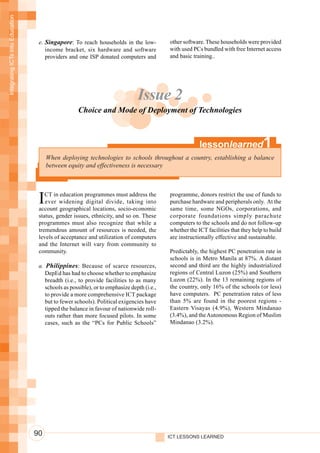 Integrating ICTs into Education




                                   e. Singapore: To reach households in the low-           other software. These households were provided
                                      income bracket, six hardware and software            with used PCs bundled with free Internet access
                                      providers and one ISP donated computers and          and basic training..




                                                                               Issue 2
                                                    Choice and Mode of Deployment of Technologies



                                                                                                        lessonlearned               1
                                       When deploying technologies to schools throughout a country, establishing a balance
                                       between equity and effectiveness is necessary




                                   I  CT in education programmes must address the
                                      ever widening digital divide, taking into
                                   account geographical locations, socio-economic
                                                                                           programme, donors restrict the use of funds to
                                                                                           purchase hardware and peripherals only. At the
                                                                                           same time, some NGOs, corporations, and
                                   status, gender issues, ethnicity, and so on. These      corporate foundations simply parachute
                                   programmes must also recognize that while a             computers to the schools and do not follow-up
                                   tremendous amount of resources is needed, the           whether the ICT facilities that they help to build
                                   levels of acceptance and utilization of computers       are instructionally effective and sustainable.
                                   and the Internet will vary from community to
                                   community.                                              Predictably, the highest PC penetration rate in
                                                                                           schools is in Metro Manila at 87%. A distant
                                   a. Philippines : Because of scarce resources,           second and third are the highly industrialized
                                      DepEd has had to choose whether to emphasize         regions of Central Luzon (25%) and Southern
                                      breadth (i.e., to provide facilities to as many      Luzon (22%). In the 13 remaining regions of
                                      schools as possible), or to emphasize depth (i.e.,   the country, only 16% of the schools (or less)
                                      to provide a more comprehensive ICT package          have computers. PC penetration rates of less
                                      but to fewer schools). Political exigencies have     than 5% are found in the poorest regions -
                                      tipped the balance in favour of nationwide roll-     Eastern Visayas (4.9%), Western Mindanao
                                      outs rather than more focused pilots. In some        (3.4%), and the Autonomous Region of Muslim
                                      cases, such as the “PCs for Public Schools”          Mindanao (3.2%).




                                  90                                                       ICT LESSONS LEARNED
 