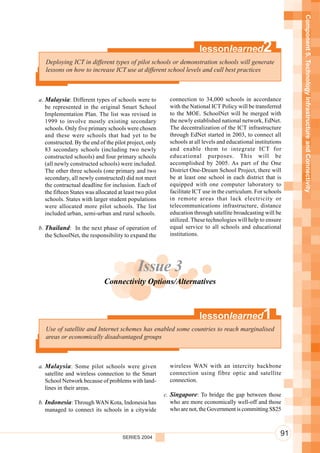 Component 5. Technology Infrastructure and Connectivity
                                                                        lessonlearned               2
   Deploying ICT in different types of pilot schools or demonstration schools will generate
   lessons on how to increase ICT use at different school levels and cull best practices



a. Malaysia: Different types of schools were to            connection to 34,000 schools in accordance
   be represented in the original Smart School             with the National ICT Policy will be transferred
   Implementation Plan. The list was revised in            to the MOE. SchoolNet will be merged with
   1999 to involve mostly existing secondary               the newly established national network, EdNet.
   schools. Only five primary schools were chosen          The decentralization of the ICT infrastructure
   and these were schools that had yet to be               through EdNet started in 2003, to connect all
   constructed. By the end of the pilot project, only      schools at all levels and educational institutions
   83 secondary schools (including two newly               and enable them to integrate ICT for
   constructed schools) and four primary schools           educational purposes. This will be
   (all newly constructed schools) were included.          accomplished by 2005. As part of the One
   The other three schools (one primary and two            District One-Dream School Project, there will
   secondary, all newly constructed) did not meet          be at least one school in each district that is
   the contractual deadline for inclusion. Each of         equipped with one computer laboratory to
   the fifteen States was allocated at least two pilot     facilitate ICT use in the curriculum. For schools
   schools. States with larger student populations         in remote areas that lack electricity or
   were allocated more pilot schools. The list             telecommunications infrastructure, distance
   included urban, semi-urban and rural schools.           education through satellite broadcasting will be
                                                           utilized. These technologies will help to ensure
b. Thailand: In the next phase of operation of             equal service to all schools and educational
   the SchoolNet, the responsibility to expand the         institutions.




                                             Issue 3
                              Connectivity Options/Alternatives



                                                                        lessonlearned               1
   Use of satellite and Internet schemes has enabled some countries to reach marginalised
   areas or economically disadvantaged groups



a. Malaysia : Some pilot schools were given                wireless WAN with an intercity backbone
   satellite and wireless connection to the Smart          connection using fibre optic and satellite
   School Network because of problems with land-           connection.
   lines in their areas.
                                                         c. Singapore: To bridge the gap between those
b. Indonesia: Through WAN Kota, Indonesia has               who are more economically well-off and those
   managed to connect its schools in a citywide             who are not, the Government is committing S$25



                                      SERIES 2004
                                                                                                            91
 