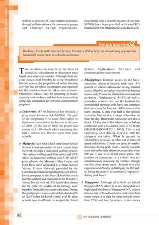 Integrating ICTs into Education




                                       million to promote PC and Internet awareness          Households with a monthly income of less than
                                       through collaborations with community groups          S$2000 have been provided with used PCs
                                       and volunteer welfare organizations.                  bundled with free Internet access and basic tools.




                                                                                                           lessonlearned               2
                                       Working closely with Internet Service Providers (ISPs) helps in determining appropriate
                                       bandwidth connection in schools and homes




                                   T    his collaboration may be in the form of
                                        subsidized subscriptions or discounted rates
                                   based on a long term contract. Although there are
                                                                                             School Applications Software
                                                                                             communications requirements.
                                                                                                                                           and


                                   clear educational benefits to using broadband           c. Philippines : Internet access in the basic
                                   Internet access, the proportion of online learning         education system is limited, with only 14%
                                   activities that the school has designed and organized      percent of schools nationwide having Internet
                                   for the students must be taken into account.               access. Of public secondary schools with Internet
                                   Otherwise, schools may be operating at excess              access, only 9% use the Internet for instructional
                                   capacity and students and teachers may end up              purposes. Furthermore, 44.5% of public
                                   using this connection for personal entertainment           secondary schools that use the Internet for
                                   purposes.                                                  instructional purposes only have one computer
                                                                                              that can access the Internet. Online time is also
                                   a. Indonesia: ISP of Indonesia has initiated a             fairly limited. A little over half of the schools
                                      programme known as Sekolah2000. The goal                access the Internet at an average of less than an
                                      of the programme is to make 2000 school in              hour per day. Bandwidth limitations are also a
                                      Indonesia connected to the Internet in the year         factor. All but one of the schools has a dial-up
                                      of 2000. By the end of 2000, the project had            connection with a maximum speed of 56.6kbps
                                      connected 1,180 schools which translating into          (SEAMEO-INNOTECH, 2002). This is not
                                      half a million new Internet users from high             surprising since dial-up access is still the
                                      schools.                                                cheapest available. What is gained in
                                                                                              affordability, however, is often lost in terms of
                                   b. Malaysia: Each pilot school in the Smart School         speed and stability. Connection speed invariably
                                      Network was provided its own Local Area                 decreases during peak hours - usually towards
                                      Network through a structured cabling system.            noon and in the early afternoon, especially when
                                      The vertical cabling used fibre optics and UTP,         ISP use is near to or at full subscription. The
                                      while the horizontal cabling used UTP. All 87           number of computers in a school that are
                                      pilot schools, the Ministry’s Data Centre and           simultaneously accessing the Internet through
                                      Help Desk were connected to a Smart School              one line slows down speed. Schools have also
                                      Virtual Private Network provided by the                 experienced difficulty in dialing up the ISP and/
                                      Corporate Information Superhighway or COINS.            or being frequently disconnected especially
                                      Every computer in the Smart School System is            during peak hours.
                                      Internet-enabled and connected to the Ministry’s
                                      Virtual Private Network. The bandwidths chosen       d. Singapore: Although all schools are linked
                                      for the different models of technology were             through a WAN, which is in turn connected to a
                                      based on financial constraints at the time. During      high-speed backbone of Singapore ONE, student
                                      the pilot project, it was evident that a bandwidth      take-up rate of broadband subscription for their
                                      of 128/64 kbps for Level B and Level B+ pilot           home varies; it is high for some schools (more
                                      schools was insufficient to support the Smart           than 75%) and low for others. In interviews




                                  92                                                        ICT LESSONS LEARNED
 