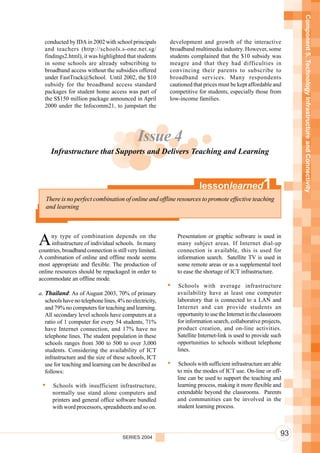 Component 5. Technology Infrastructure and Connectivity
  conducted by IDA in 2002 with school principals        development and growth of the interactive
  and teachers (http://schools.s-one.net.sg/             broadband multimedia industry. However, some
  findings2.html), it was highlighted that students      students complained that the $10 subsidy was
  in some schools are already subscribing to             meagre and that they had difficulties in
  broadband access without the subsidies offered         convincing their parents to subscribe to
  under FastTrack@School. Until 2002, the $10            broadband services. Many respondents
  subsidy for the broadband access standard              cautioned that prices must be kept affordable and
  packages for student home access was part of           competitive for students, especially those from
  the S$150 million package announced in April           low-income families.
  2000 under the Infocomm21, to jumpstart the




                                             Issue 4
     Infrastructure that Supports and Delivers Teaching and Learning



                                                                      lessonlearned                1
   There is no perfect combination of online and offline resources to promote effective teaching
   and learning




A    ny type of combination depends on the
     infrastructure of individual schools. In many
countries, broadband connection is still very limited.
                                                            Presentation or graphic software is used in
                                                            many subject areas. If Internet dial-up
                                                            connection is available, this is used for
A combination of online and offline mode seems              information search. Satellite TV is used in
most appropriate and flexible. The production of            some remote areas or as a supplemental tool
online resources should be repackaged in order to           to ease the shortage of ICT infrastructure.
accommodate an offline mode.
                                                            Schools with average infrastructure
a. Thailand: As of August 2003, 70% of primary              availability have at least one computer
   schools have no telephone lines, 4% no electricity,      laboratory that is connected to a LAN and
   and 79% no computers for teaching and learning.          Internet and can provide students an
   All secondary level schools have computers at a          opportunity to use the Internet in the classroom
   ratio of 1 computer for every 54 students, 71%           for information search, collaborative projects,
   have Internet connection, and 17% have no                product creation, and on-line activities.
   telephone lines. The student population in these         Satellite Internet-link is used to provide such
   schools ranges from 300 to 500 to over 3,000             opportunities to schools without telephone
   students. Considering the availability of ICT            lines.
   infrastructure and the size of these schools, ICT
   use for teaching and learning can be described as        Schools with sufficient infrastructure are able
   follows:                                                 to mix the modes of ICT use. On-line or off-
                                                            line can be used to support the teaching and
      Schools with insufficient infrastructure,             learning process, making it more flexible and
      normally use stand alone computers and                extendable beyond the classrooms. Parents
      printers and general office software bundled          and communities can be involved in the
      with word processors, spreadsheets and so on.         student learning process.




                                      SERIES 2004
                                                                                                           93
 