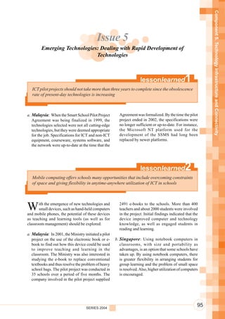Component 5. Technology Infrastructure and Connectivity
                                           Issue 5
        Emerging Technologies: Dealing with Rapid Development of
                             Technologies



                                                                       lessonlearned               1
   ICT pilot projects should not take more than three years to complete since the obsolescence
   rate of present-day technologies is increasing



a. Malaysia: When the Smart School Pilot Project         Agreement was formalized. By the time the pilot
   Agreement was being finalized in 1999, the            project ended in 2002, the specifications were
   technologies selected were not all cutting-edge       no longer sufficient or up-to-date. For instance,
   technologies, but they were deemed appropriate        the Microsoft NT platform used for the
   for the job. Specifications for ICT and non-ICT       development of the SSMS had long been
   equipment, courseware, systems software, and          replaced by newer platforms.
   the network were up-to-date at the time that the




                                                                       lessonlearned               2
   Mobile computing offers schools many opportunities that include overcoming constraints
   of space and giving flexibility in anytime-anywhere utilization of ICT in schools




W      ith the emergence of new technologies and
       small devices, such as hand-held computers
and mobile phones, the potential of these devices
                                                         2491 e-books to the schools. More than 400
                                                         teachers and about 2000 students were involved
                                                         in the project. Initial findings indicated that the
as teaching and learning tools (as well as for           device improved computer and technology
classroom management) should be explored.                knowledge, as well as engaged students in
                                                         reading and learning.
a. Malaysia: In 2001, the Ministry initiated a pilot
   project on the use of the electronic book or e-     b. Singapore : Using notebook computers in
   book to find out how this device could be used         classrooms, with size and portability as
   to improve teaching and learning in the                advantages, is an option that some schools have
   classroom. The Ministry was also interested in         taken up. By using notebook computers, there
   studying the e-book to replace conventional            is greater flexibility in arranging students for
   textbooks and thus resolve the problem of heavy        group learning and the problem of small space
   school bags. The pilot project was conducted in        is resolved. Also, higher utilization of computers
   35 schools over a period of five months. The           is encouraged.
   company involved in the pilot project supplied




                                     SERIES 2004
                                                                                                           95
 