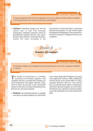 Integrating ICTs into Education




                                                                                                       lessonlearned                3
                                       Leasing equipment from private companies can be one solution to the problem of rapidly
                                       increasing obsolescence rate of present-day technologies



                                   a. Thailand: Technology changes very fast and           Government’s current procedures concerning
                                      schools have to cope with emerging                   hardware procurement. To cope with the rapid
                                      technologies. Outdated computers cannot be           development of technologies, some schools have
                                      discarded and replaced with new ones, unless         resorted to leasing ICT equipment from private
                                      they have been used for a certain period of time,    companies.
                                      usually five years, according to the




                                                                               Issue 6
                                                                        Donation of Computers



                                                                                                       lessonlearned                1
                                       Vocational colleges can be tapped to provide maintenance service for computers donated
                                       to schools




                                   T    he burden of maintenance is a problem
                                        associated with donated computers. Old
                                   computers that have exceeded their lifespan will
                                                                                           some schools despite their limitations in running
                                                                                           some application software. MOE collaborates
                                                                                           with the private sector and the MICT to solicit
                                   entail maintenance and support expenses. These          computer donations. However, some schools
                                   must be taken into account in the cost-benefit          have no technical staff to repair or change parts
                                   analysis so that users can make informed decisions      when these donated computers are out of order.
                                   between new and used computers.                         The Ministry has requested vocational colleges
                                                                                           to provide maintenance service for schools near
                                   a. Thailand: Second hand computers or outdated          them.
                                      ones that are in good conditions can still benefit




                                  96                                                       ICT LESSONS LEARNED
 