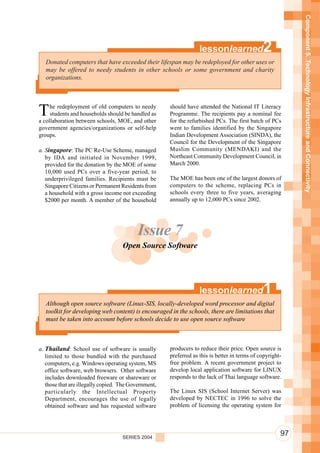 Component 5. Technology Infrastructure and Connectivity
                                                                   lessonlearned               2
   Donated computers that have exceeded their lifespan may be redeployed for other uses or
   may be offered to needy students in other schools or some government and charity
   organizations.




T    he redeployment of old computers to needy
     students and households should be handled as
a collaboration between schools, MOE, and other
                                                      should have attended the National IT Literacy
                                                      Programme. The recipients pay a nominal fee
                                                      for the refurbished PCs. The first batch of PCs
government agencies/organizations or self-help        went to families identified by the Singapore
groups.                                               Indian Development Association (SINDA), the
                                                      Council for the Development of the Singapore
a. Singapore: The PC Re-Use Scheme, managed           Muslim Community (MENDAKI) and the
   by IDA and initiated in November 1999,             Northeast Community Development Council, in
   provided for the donation by the MOE of some       March 2000.
   10,000 used PCs over a five-year period, to
   underprivileged families. Recipients must be       The MOE has been one of the largest donors of
   Singapore Citizens or Permanent Residents from     computers to the scheme, replacing PCs in
   a household with a gross income not exceeding      schools every three to five years, averaging
   $2000 per month. A member of the household         annually up to 12,000 PCs since 2002.




                                          Issue 7
                                    Open Source Software




                                                                   lessonlearned               1
   Although open source software (Linux-SIS, locally-developed word processor and digital
   toolkit for developing web content) is encouraged in the schools, there are limitations that
   must be taken into account before schools decide to use open source software



a. Thailand: School use of software is usually        producers to reduce their price. Open source is
   limited to those bundled with the purchased        preferred as this is better in terms of copyright-
   computers, e.g. Windows operating system, MS       free problem. A recent government project to
   office software, web browsers. Other software      develop local application software for LINUX
   includes downloaded freeware or shareware or       responds to the lack of Thai language software.
   those that are illegally copied. The Government,
   particularly the Intellectual Property             The Linux SIS (School Internet Server) was
   Department, encourages the use of legally          developed by NECTEC in 1996 to solve the
   obtained software and has requested software       problem of licensing the operating system for




                                    SERIES 2004
                                                                                                       97
 