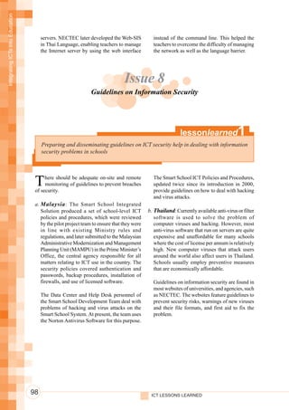 Integrating ICTs into Education




                                       servers. NECTEC later developed the Web-SIS           instead of the command line. This helped the
                                       in Thai Language, enabling teachers to manage         teachers to overcome the difficulty of managing
                                       the Internet server by using the web interface        the network as well as the language barrier.




                                                                               Issue 8
                                                              Guidelines on Information Security




                                                                                                           lessonlearned               1
                                       Preparing and disseminating guidelines on ICT security help in dealing with information
                                       security problems in schools




                                   T    here should be adequate on-site and remote
                                        monitoring of guidelines to prevent breaches
                                   of security.
                                                                                             The Smart School ICT Policies and Procedures,
                                                                                             updated twice since its introduction in 2000,
                                                                                             provide guidelines on how to deal with hacking
                                                                                             and virus attacks.
                                   a. Malaysia : The Smart School Integrated
                                      Solution produced a set of school-level ICT          b. Thailand: Currently available anti-virus or filter
                                      policies and procedures, which were reviewed            software is used to solve the problem of
                                      by the pilot project team to ensure that they were      computer viruses and hacking. However, most
                                      in line with existing Ministry rules and                anti-virus software that run on servers are quite
                                      regulations, and later submitted to the Malaysian       expensive and unaffordable for many schools
                                      Administrative Modernization and Management             where the cost of license per annum is relatively
                                      Planning Unit (MAMPU) in the Prime Minister’s           high. New computer viruses that attack users
                                      Office, the central agency responsible for all          around the world also affect users in Thailand.
                                      matters relating to ICT use in the country. The         Schools usually employ preventive measures
                                      security policies covered authentication and            that are economically affordable.
                                      passwords, backup procedures, installation of
                                      firewalls, and use of licensed software.               Guidelines on information security are found in
                                                                                             most websites of universities, and agencies, such
                                       The Data Center and Help Desk personnel of            as NECTEC. The websites feature guidelines to
                                       the Smart School Development Team deal with           prevent security risks, warnings of new viruses
                                       problems of hacking and virus attacks on the          and their file formats, and first aid to fix the
                                       Smart School System. At present, the team uses        problem.
                                       the Norton Antivirus Software for this purpose.




                                  98                                                        ICT LESSONS LEARNED
 