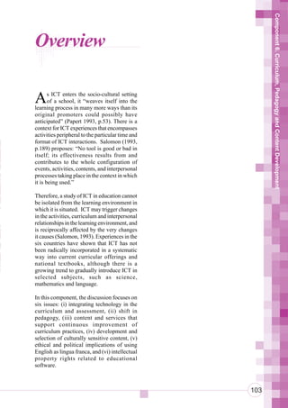 Component 6. Curriculum, Pedagogy and Content Development
      Overview

      A      s ICT enters the socio-cultural setting
             of a school, it “weaves itself into the
      learning process in many more ways than its
      original promoters could possibly have
      anticipated” (Papert 1993, p.53). There is a
      context for ICT experiences that encompasses
n     activities peripheral to the particular time and
 n    format of ICT interactions. Salomon (1993,

 r
 n
      p.189) proposes: “No tool is good or bad in
      itself; its effectiveness results from and
      contributes to the whole configuration of
o     events, activities, contents, and interpersonal
ot
 a
      processes taking place in the context in which
      it is being used.”
n
 i
 u
      Therefore, a study of ICT in education cannot
      be isolated from the learning environment in
      which it is situated. ICT may trigger changes
      in the activities, curriculum and interpersonal


 So   relationships in the learning environment, and
      is reciprocally affected by the very changes
Te
e
      it causes (Salomon, 1993). Experiences in the
      six countries have shown that ICT has not

aT    been radically incorporated in a systematic
      way into current curricular offerings and
 a
aS
      national textbooks, although there is a
 h    growing trend to gradually introduce ICT in
      selected subjects, such as science,
      mathematics and language.

      In this component, the discussion focuses on
      six issues: (i) integrating technology in the
      curriculum and assessment, (ii) shift in
      pedagogy, (iii) content and services that
      support continuous improvement of
      curriculum practices, (iv) development and
      selection of culturally sensitive content, (v)
      ethical and political implications of using
      English as lingua franca, and (vi) intellectual
      property rights related to educational
      software.



                                                         103
 