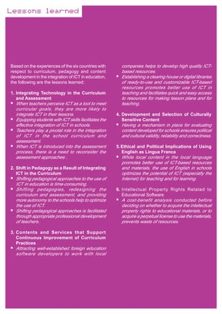 Lessons learned




Based on the experiences of the six countries with       companies helps to develop high quality ICT-
respect to curriculum, pedagogy and content              based resources.
development in the integration of ICT in education,      Establishing a clearing house or digital libraries
the following are the lessons learned:                   of ready-to-use and customizable ICT-based
                                                         resources promotes better use of ICT in
1. Integrating Technology in the Curriculum              teaching and facilitates quick and easy access
   and Assessment                                        to resources for making lesson plans and for
  When teachers perceive ICT as a tool to meet           teaching.
  curricular goals, they are more likely to
  integrate ICT in their lessons.                      4. Development and Selection of Culturally
  Equipping students with ICT skills facilitates the      Sensitive Content
  effective integration of ICT in schools.               Having a mechanism in place for evaluating
  Teachers play a pivotal role in the integration        content developed for schools ensures political
  of ICT in the school curriculum and                    and cultural validity, reliability and correctness.
  assessment.
  When ICT is introduced into the assessment           5. Ethical and Political Implications of Using
  process, there is a need to reconsider the              English as Lingua Franca
  assessment approaches .                                While local content in the local language
                                                         promotes better use of ICT-based resources
2. Shift in Pedagogy as a Result of Integrating          and materials, the use of English in schools
   ICT in the Curriculum                                 optimizes the potential of ICT (especially the
  Shifting pedagogical approaches to the use of          Internet) for teaching and for learning.
  ICT in education is time-consuming.
  Shifting pedagogies, redesigning the                 6. Intellectual Property Rights Related to
  curriculum and assessment, and providing                Educational Software
  more autonomy to the schools help to optimize          A cost-benefit analysis conducted before
  the use of ICT.                                        deciding on whether to acquire the intellectual
  Shifting pedagogical approaches is facilitated         property rights to educational materials, or to
  through appropriate professional development           acquire a perpetual license to use the materials,
  of teachers.                                           prevents waste of resources.

3. Contents and Services that Support
   Continuous Improvement of Curriculum
   Practices
  Attracting well-established foreign education
  software developers to work with local
 