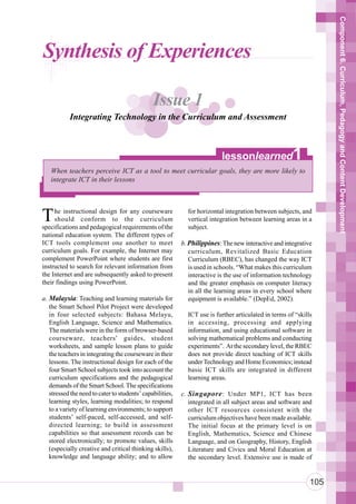 Component 6. Curriculum, Pedagogy and Content Development
Synthesis of Experiences

                                               Issue 1
           Integrating Technology in the Curriculum and Assessment



                                                                          lessonlearned                1
   When teachers perceive ICT as a tool to meet curricular goals, they are more likely to
   integrate ICT in their lessons




T    he instructional design for any courseware
     should conform to the curriculum
specifications and pedagogical requirements of the
                                                             for horizontal integration between subjects, and
                                                             vertical integration between learning areas in a
                                                             subject.
national education system. The different types of
ICT tools complement one another to meet                   b. Philippines: The new interactive and integrative
curriculum goals. For example, the Internet may               curriculum, Revitalized Basic Education
complement PowerPoint where students are first                Curriculum (RBEC), has changed the way ICT
instructed to search for relevant information from            is used in schools. “What makes this curriculum
the Internet and are subsequently asked to present            interactive is the use of information technology
their findings using PowerPoint.                              and the greater emphasis on computer literacy
                                                              in all the learning areas in every school where
a. Malaysia: Teaching and learning materials for              equipment is available.” (DepEd, 2002).
   the Smart School Pilot Project were developed
   in four selected subjects: Bahasa Melayu,                 ICT use is further articulated in terms of “skills
   English Language, Science and Mathematics.                in accessing, processing and applying
   The materials were in the form of browser-based           information, and using educational software in
   courseware, teachers’ guides, student                     solving mathematical problems and conducting
   worksheets, and sample lesson plans to guide              experiments”. At the secondary level, the RBEC
   the teachers in integrating the courseware in their       does not provide direct teaching of ICT skills
   lessons. The instructional design for each of the         under Technology and Home Economics; instead
   four Smart School subjects took into account the          basic ICT skills are integrated in different
   curriculum specifications and the pedagogical             learning areas.
   demands of the Smart School. The specifications
   stressed the need to cater to students’ capabilities,   c. Singapore : Under MP1, ICT has been
   learning styles, learning modalities; to respond           integrated in all subject areas and software and
   to a variety of learning environments; to support          other ICT resources consistent with the
   students’ self-paced, self-accessed, and self-             curriculum objectives have been made available.
   directed learning; to build in assessment                  The initial focus at the primary level is on
   capabilities so that assessment records can be             English, Mathematics, Science and Chinese
   stored electronically; to promote values, skills           Language, and on Geography, History, English
   (especially creative and critical thinking skills),        Literature and Civics and Moral Education at
   knowledge and language ability; and to allow               the secondary level. Extensive use is made of


                                                                                                              105
 