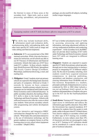 Integrating ICTs into Education




                                        the Internet in many of these areas at the            packages, are also used for all subjects, including
                                        secondary level. Open tools, such as word-            mother tongue languages.
                                        processing, spreadsheet, and presentation




                                                                                                            lessonlearned               2
                                        Equipping students with ICT skills facilitates effective integration of ICT in schools




                                   T    he skills may include keyboard skills,
                                        information search and evaluation skills,
                                   word-processing skills, web-authoring skills, and
                                                                                              ICT use is further articulated in terms of “skills
                                                                                              in accessing, processing and applying
                                                                                              information, and using educational software in
                                   other more specific ICT skills (such as image and          solving mathematical problems and conducting
                                   video editing and flash development).                      experiments”. At the secondary level, the RBEC
                                                                                              does not provide direct teaching of ICT skills
                                   a. Indonesia: ICT is an essential part of the 2004         under Technology and Home Economics; instead
                                      national curriculum. While it has also become a         basic ICT skills are integrated in different
                                      means for instruction, not all schools are able to      learning areas.
                                      use ICT because of infrastructure and financial
                                      constraints. Schools that make use of ICT have        c. Singapore: Students are expected to acquire
                                      made ICT a subject. In these schools, students           specific ICT skills from primary school upwards,
                                      learn World Processor (MS Word), Spreadsheet             through just-in-time learning (prior to starting a
                                      (MS Excel), Creative Design (CorelDraw,                  project) or integrating ICT in different subject
                                      Photoshop), and Internet (browsing, e-mail, and          areas. By the end of secondary schooling, most
                                      mailing list).                                           students would have acquired minimum
                                                                                               competencies in desk-top publishing,
                                   b. Philippines: Grade 2 students at private primary         spreadsheet and database construction, and
                                      schools are exposed to the background, functions         sourcing information from CD-ROMs and on-
                                      and parts of computers; followed at Grade 3              line resources. Respondents (i.e. teachers,
                                      onwards by lessons on basic computer                     principals and heads of departments) to a survey
                                      operations. In public primary schools, however,          conducted by IDA in 2002 (http://schools.s-
                                      computers are not introduced until Grade 4 under         one.net.sg/findings1.html) agreed on the
                                      Home Economics and Livelihood Education. In              readiness and preparedness of students who grew
                                      public secondary education, the teaching of basic        up in the ICT era for the FastTrack@School
                                      ICT skills is done in the fourth year under              initiative.
                                      Technology and Home Economics. Schools with
                                      sufficient resources also offer the course to third   d. South Korea: Training in ICT literacy provides
                                      year students. Some private secondary schools            equal access to information and reduces the
                                      offer programming and website development                information gap in public education. Since 2001
                                      courses.                                                 the Government has required mandatory ICT
                                                                                               education for students from first grade to sixth
                                        The new interactive and integrative RBEC               grade, unlike in the past when ICT-related classes
                                        curriculum has changed the way ICT is used in          were elective subjects in secondary school and
                                        schools. “What makes this curriculum interactive       no other type of ICT training was available.
                                        is the use of information technology and the           Furthermore, in every subject, more than 10%
                                        greater emphasis on computer literacy in all the       of classroom activities are encouraged to make
                                        learning areas in every school where equipment         use of ICT. Training in ICT utilization should
                                        is available.” (DepEd 2002).                           not be considered as a special subject or as a
                                                                                               part of technical education.



                                  106                                                        ICT LESSONS LEARNED
 