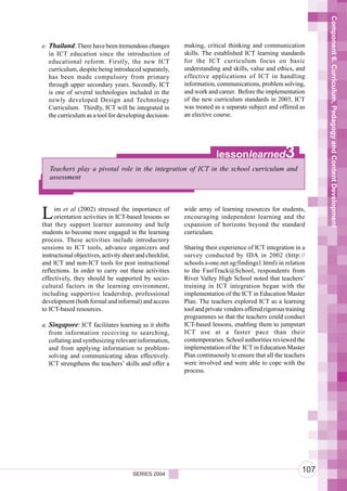 Component 6. Curriculum, Pedagogy and Content Development
e. Thailand: There have been tremendous changes           making, critical thinking and communication
   in ICT education since the introduction of             skills. The established ICT learning standards
   educational reform. Firstly, the new ICT               for the ICT curriculum focus on basic
   curriculum, despite being introduced separately,       understanding and skills, value and ethics, and
   has been made compulsory from primary                  effective applications of ICT in handling
   through upper secondary years. Secondly, ICT           information, communications, problem solving,
   is one of several technologies included in the         and work and career. Before the implementation
   newly developed Design and Technology                  of the new curriculum standards in 2003, ICT
   Curriculum. Thirdly, ICT will be integrated in         was treated as a separate subject and offered as
   the curriculum as a tool for developing decision-      an elective course.




                                                                       lessonlearned               3
   Teachers play a pivotal role in the integration of ICT in the school curriculum and
   assessment




L    im et al (2002) stressed the importance of
     orientation activities in ICT-based lessons so
that they support learner autonomy and help
                                                          wide array of learning resources for students,
                                                          encouraging independent learning and the
                                                          expansion of horizons beyond the standard
students to become more engaged in the learning           curriculum.
process. These activities include introductory
sessions to ICT tools, advance organizers and             Sharing their experience of ICT integration in a
instructional objectives, activity sheet and checklist,   survey conducted by IDA in 2002 (http://
and ICT and non-ICT tools for post instructional          schools.s-one.net.sg/findings1.html) in relation
reflections. In order to carry out these activities       to the FastTrack@School, respondents from
effectively, they should be supported by socio-           River Valley High School noted that teachers’
cultural factors in the learning environment,             training in ICT integration began with the
including supportive leadership, professional             implementation of the ICT in Education Master
development (both formal and informal) and access         Plan. The teachers explored ICT as a learning
to ICT-based resources.                                   tool and private vendors offered rigorous training
                                                          programmes so that the teachers could conduct
a. Singapore: ICT facilitates learning as it shifts       ICT-based lessons, enabling them to jumpstart
   from information receiving to searching,               ICT use at a faster pace than their
   collating and synthesizing relevant information,       contemporaries. School authorities reviewed the
   and from applying information to problem-              implementation of the ICT in Education Master
   solving and communicating ideas effectively.           Plan continuously to ensure that all the teachers
   ICT strengthens the teachers’ skills and offer a       were involved and were able to cope with the
                                                          process.




                                       SERIES 2004
                                                                                                          107
 