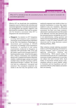 Integrating ICTs into Education




                                                                                                       lessonlearned               4
                                    When ICT is introduced into the assessment process, there is a need to reconsider the
                                    assessment approaches



                                   Effective ICT use should take into consideration         analytical component were similar to those in a
                                   integration issues in relation to the curriculum and     practical examination in science that require
                                   assessment approaches. Curriculum and assessment         students to carry out a simulation. Both trials
                                   are interdependent and mutually supportive and           demonstrated the feasibility of ICT-based
                                   both should be considered. There may be a greater        assessment, but there were many technical,
                                   role for formative assessment when ICT is                administrative and educational issues that needed
                                   integrated in the assessment process.                    to be addressed. Activities that interacted with
                                                                                            the assessment process included the use of ICT
                                   a. Singapore: An initiative on ICT integration           in test administration, setting questions and
                                      covering both formative and summative                 manual and automated marking, and supporting
                                      assessments was the Enigma Project undertaken         teachers in using ICT-related materials in the
                                      by the ITAL Unit (Interactive Technologies in         classroom and in using electronic content
                                      Assessment and Learning) in UCLES                     (Harding & Raikes, 2002).
                                      (University of Cambridge Local Examinations
                                      Syndicate). It consisted of trial online              Other initiatives include exploring assessment
                                      examinations conducted in Singapore in                modes in an ICT-based learning environment to
                                      September 1997 and October 1998, in line with         measure students’ skills in assessing and
                                      the country’s goal to move towards a more ICT-        applying information, thinking and
                                      based assessment system. In the first trial, papers   communicating. While current modes of
                                      from a Physics examination were transferred           assessment remain relevant, ICT could facilitate
                                      directly into a computerized format to determine      assessment of pupil competencies in more than
                                      whether a traditional paper and pen test format       one subject area and in several skills. Such
                                      (multiple choice and short questions) could be        modes of assessment include project work,
                                      administered through a computer. The second           simulation software to assess students’ ability
                                      trial had two components: conceptual and              to formulate and test hypotheses and self-
                                      analytical. The conceptual component was              assessment software so that students can monitor
                                      similar to the first trial, but questions in the      their own learning.




                                  108                                                       ICT LESSONS LEARNED
 