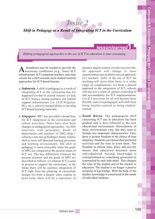 Component 6. Curriculum, Pedagogy and Content Development
                                          Issue 2
    Shift in Pedagogy as a Result of Integrating ICT in the Curriculum



                                                                    lessonlearned               1
   Shifting pedagogical approaches to the use of ICT in education is time-consuming




A     foundation may be needed to provide the
      necessary conditions (e.g., basic ICT
infrastructure, ICT competent teachers, and clear
                                                        dynamic digital content; (iii) the one-size-fits-
                                                        all approach will change to mass
                                                        customization and an ability-driven approach;
vision) for a shift towards more student-centred        (iv) teachers’ skills in the use of ICT for
approaches for ICT-based lessons.                       teaching will move from basic to a wider
                                                        range of competencies; (v) from a phased
a. Indonesia: A shift in pedagogy as a result of        approach to the integration of ICT, schools
   integrating ICT in the curriculum has not            will move to a sense of greater ownership of
   happened yet due to several reasons: (i) lack        and accountability for ICT implementation;
   of ICT literacy among teachers, (ii) limited         (vi) ICT provision for all will become more
   support infrastructure (i.e. LCD Projector,          flexible; and (vii) pedagogies will shift from
   PCs, etc.), and (iii) limited ability to develop     being teacher-centred to being student-
   ICT-based learning materials.                        centred.

b. Singapore: MP1 has provided a broad base           c. South Korea : The pedagogical shift
   for ICT integration in the curriculum and             concerning ICT use in education has been
   school activities. There have also been               gradual and is best reflected in the new
   changes in pedagogical approaches. An IDA             educational environment. Descriptions of
   interview with principals, heads of                   these environments vary, but they tend to
   departments and teachers in 2002 (http://             include two important characteristics. First,
   schools.s-one.net.sg/findings1.html), noted a         there is greater freedom in the choice of time
   shift to more self-directed learning processes        and place. Students can choose their preferred
   and learning environments. The shift in               activities and the time to learn them. The
   pedagogy is most noticeable when the goals            freedom to choose time, place and activity
   of MP2 are compared to the present status of          means that education becomes more
   ICT use. The key differences between the              individualized. Second, knowledge is
   present situation and the goals of MP2 are            conceptualised as something generated or
   described as follows: (i) whereas ICT is used         constructed by each individual. This changes
   at present to support the curriculum, in the          the roles of the student and of the teacher in
   future there will be seamless integration of          education. The student is no longer a passive
   ICT right from the planning of curriculum             recipient of knowledge. With the help of the
   design; (ii) from a largely static content in         teacher, knowledge is constructed in the minds
   print form, there will be a repository of             of individual students.




                                    SERIES 2004
                                                                                                       109
 