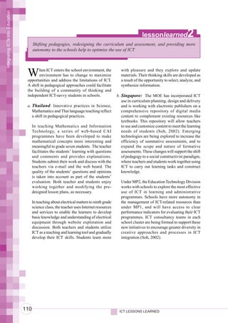 Integrating ICTs into Education




                                                                                                             lessonlearned                2
                                        Shifting pedagogies, redesigning the curriculum and assessment, and providing more
                                        autonomy to the schools help to optimize the use of ICT




                                   W      hen ICT enters the school environment, the
                                          environment has to change to maximize
                                   opportunities and address the limitations of ICT.
                                                                                                with pleasure and they explore and update
                                                                                                materials. Their thinking skills are developed as
                                                                                                a result of the opportunity to select, analyze, and
                                   A shift in pedagogical approaches could facilitate           synthesize information.
                                   the building of a community of thinking and
                                   independent ICT-savvy students in schools.                 b. Singapore: The MOE has incorporated ICT
                                                                                                 use in curriculum planning, design and delivery
                                   a. Thailand: Innovative practices in Science,                 and is working with electronic publishers on a
                                      Mathematics and Thai language teaching reflect             comprehensive repository of digital media
                                      a shift in pedagogical practices.                          content to complement existing resources like
                                                                                                 textbooks. This repository will allow teachers
                                        In teaching Mathematics and Information                  to use and customize content to meet the learning
                                        Technology, a series of web-based CAI                    needs of students (Soh, 2002). Emerging
                                        programmes have been developed to make                   technologies are being explored to increase the
                                        mathematical concepts more interesting and               efficiency of summative assessments, and to
                                        meaningful to grade seven students. The teacher          expand the scope and nature of formative
                                        facilitates the students’ learning with questions        assessments. These changes will support the shift
                                        and comments and provides explanations.                  of pedagogy to a social constructivist paradigm,
                                        Students submit their work and discuss with the          where teachers and students work together using
                                        teachers via e-mail and the web board. The               ICT to carry out learning tasks and construct
                                        quality of the students’ questions and opinions          knowledge.
                                        is taken into account as part of the students’
                                        evaluation. Both teacher and students enjoy             Under MP2, the Education Technology Division
                                        working together and modifying the pre-                 works with schools to explore the most effective
                                        designed lesson plans, as necessary.                    use of ICT in learning and administrative
                                                                                                programmes. Schools have more autonomy in
                                        In teaching about electrical matters to ninth grade     the management of ICT-related resources than
                                        science class, the teacher uses Internet resources      under MP1, and will have access to clear
                                        and services to enable the learners to develop          performance indicators for evaluating their ICT
                                        basic knowledge and understanding of electrical         programmes. ICT consultancy teams in each
                                        equipment through website exploration and               school cluster are being formed to support these
                                        discussion. Both teachers and students utilize          new initiatives to encourage greater diversity in
                                        ICT as a teaching and learning tool and gradually       creative approaches and processes in ICT
                                        develop their ICT skills. Students learn more           integration (Soh, 2002).




                                  110                                                          ICT LESSONS LEARNED
 