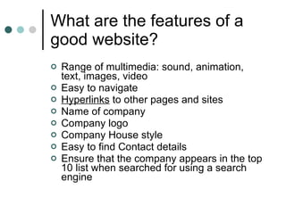 What are the features of a good website? Range of multimedia: sound, animation, text, images, video Easy to navigate Hyperlinks  to other pages and sites Name of company Company logo Company House style Easy to find Contact details Ensure that the company appears in the top 10 list when searched for using a search engine 