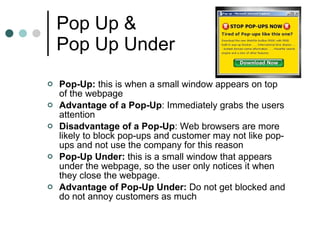 Pop Up &  Pop Up Under Pop-Up:  this is when a small window appears on top of the webpage Advantage of a Pop-Up : Immediately grabs the users attention Disadvantage of a Pop-Up : Web browsers are more likely to block pop-ups and customer may not like pop-ups and not use the company for this reason Pop-Up Under:  this is a small window that appears under the webpage, so the user only notices it when they close the webpage.  Advantage of Pop-Up Under:  Do not get blocked and do not annoy customers as much 