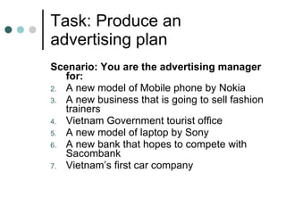 Task: Produce an advertising plan Scenario: You are the advertising manager for: A new model of Mobile phone by Nokia A new business that is going to sell fashion trainers Vietnam Government tourist office A new model of laptop by Sony A new bank that hopes to compete with Sacombank Vietnam’s first car company 