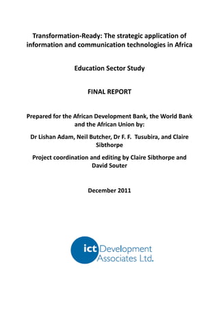 Transformation-Ready: The strategic application of
information and communication technologies in Africa


                 Education Sector Study


                      FINAL REPORT


Prepared for the African Development Bank, the World Bank
                 and the African Union by:
 Dr Lishan Adam, Neil Butcher, Dr F. F. Tusubira, and Claire
                        Sibthorpe
 Project coordination and editing by Claire Sibthorpe and
                       David Souter


                      December 2011
 