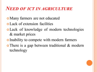 NEED OF ICT IN AGRICULTURE
Many farmers are not educated
Lack of extension facilities
Lack of knowledge of modern technologies
& market prices
Inability to compete with modern farmers
There is a gap between traditional & modern
technology
 