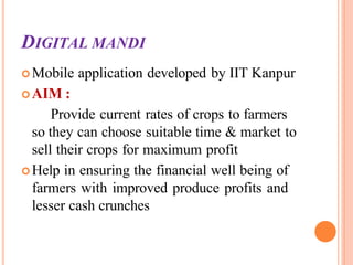 DIGITAL MANDI
Mobile application developed by IIT Kanpur
AIM :
Provide current rates of crops to farmers
so they can choose suitable time & market to
sell their crops for maximum profit
Help in ensuring the financial well being of
farmers with improved produce profits and
lesser cash crunches
 